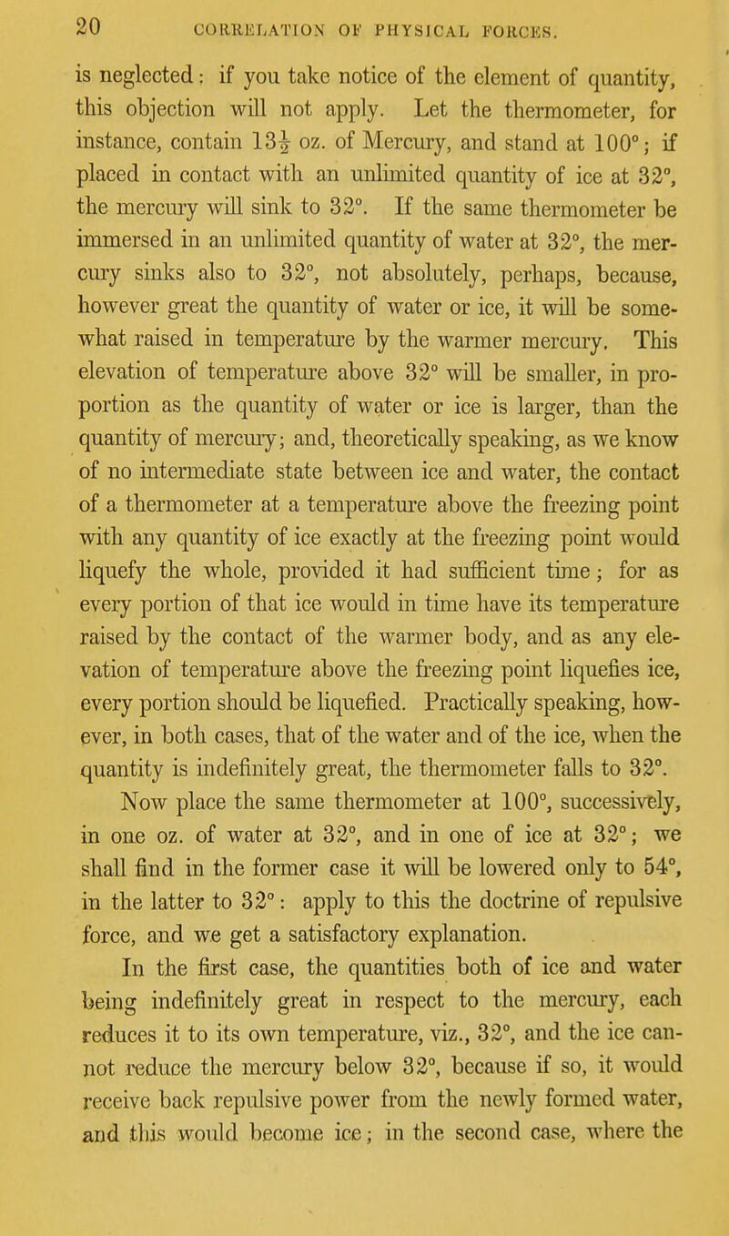 is neglected; if you take notice of the element of quantity, this objection will not apply. Let the thermometer, for instance, contain 13^ oz. of Mercury, and stand at 100°; if placed in contact with an unlimited quantity of ice at 32°, the mercury will sink to 32°. If the same thermometer be immersed in an unlimited quantity of water at 32°, the mer- cury sinks also to 32°, not absolutely, perhaps, because, however great the quantity of water or ice, it will be some- what raised in temperature by the warmer mercury. This elevation of temperature above 32° will be smaller, in pro- portion as the quantity of water or ice is larger, than the quantity of mercury; and, theoretically speaking, as we know of no intermediate state between ice and water, the contact of a thermometer at a temperature above the freezing point with any quantity of ice exactly at the freezing point would liquefy the whole, provided it had sufficient time; for as every portion of that ice would in time have its temperature raised by the contact of the warmer body, and as any ele- vation of temperature above the freezing point liquefies ice, every portion should be liquefied. Practically speaking, how- ever, in both cases, that of the water and of the ice, when the quantity is indefinitely great, the thermometer falls to 32°. Now place the same thermometer at 100°, successively, in one oz. of water at 32°, and in one of ice at 32°; we shall find in the former case it will be lowered only to 54°, in the latter to 32°: apply to this the doctrine of repulsive force, and we get a satisfactory explanation. In the first case, the quantities both of ice and water being indefinitely great in respect to the mercury, each reduces it to its own temperature, viz., 32°, and the ice can- not reduce the mercury below 32°, because if so, it would receive back repulsive power from the newly formed water, and this would become ice; in the second case, where the