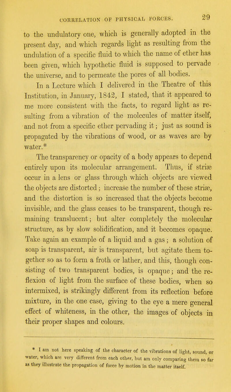 to the undulatory one, which is generally adopted in the present day, and which regards light as resulting from the undulation of a specific fluid to which the name of ether has been given, which hypothetic fluid is supposed to pervade the universe, and to permeate the pores of all bodies. In a Lecture which I delivered in the Theatre of this Institution, in January, 1842, I stated, that it appeared to me more consistent with the facts, to regard light as re- sulting from a vibration of the molecules of matter itself, and not from a specific ether pervading it; just as sound is propagated by the vibrations of wood, or as waves are by water.* The transparency or opacity of a body appears to depend entirely upon its molecular arrangement. Thus, if striae occur in a lens or glass through which objects are viewed the objects are distorted; increase the number of these striae, and the distortion is so increased that the objects become invisible, and the glass ceases to be transparent, though re- maining translucent; but alter completely the molecular structure, as by slow solidification, and it becomes opaque. Take again an example of a liquid and a gas ; a solution of soap is transparent, air is transparent, but agitate them to- gether so as to form a froth or lather, and this, though con- sisting of two transparent bodies, is opaque; and the re- flexion of light from the surface of these bodies, when so intermixed, is strikingly different from its reflection before mixture, in the one case, giving to the eye a mere general effect of whiteness, in the other, the images of objects in their proper shapes and colours. * I am not here speaking of the character of the vibrations of light, sound, or water, which are very different from each other, but am only comparing them so far as they illustrate the propagation of force by motion in the matter itself.