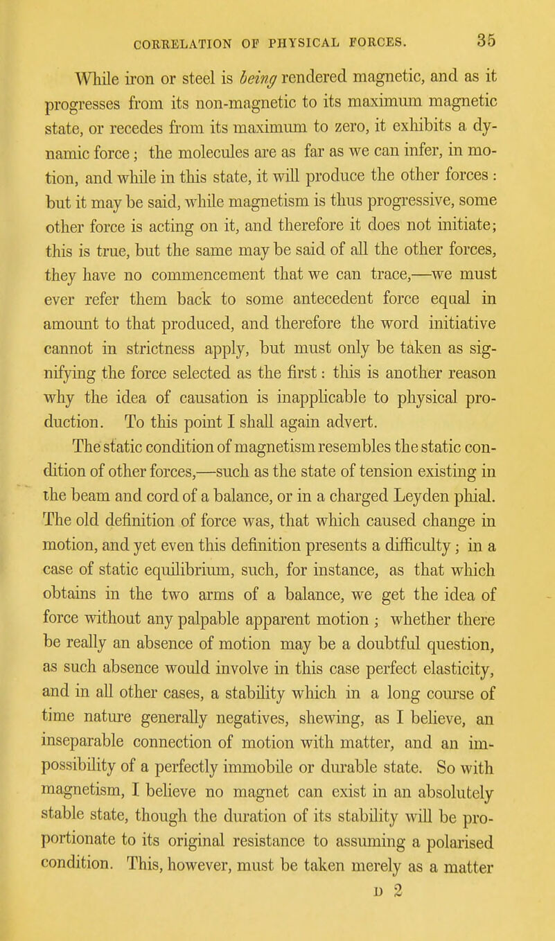 While iron or steel is being rendered magnetic, and as it progresses from its non-magnetic to its maximum magnetic state, or recedes from its maximum to zero, it exhibits a dy- namic force; the molecules are as far as we can infer, in mo- tion, and while in this state, it will produce the other forces : but it may be said, while magnetism is thus progressive, some other force is acting on it, and therefore it does not initiate; this is true, but the same may be said of all the other forces, they have no commencement that we can trace,—we must ever refer them back to some antecedent force equal in amount to that produced, and therefore the word initiative cannot in strictness apply, but must only be taken as sig- nifying the force selected as the first: this is another reason why the idea of causation is inapplicable to physical pro- duction. To this point I shall again advert. The static condition of magnetism resembles the static con- dition of other forces,—such as the state of tension existing in the beam and cord of a balance, or in a charged Ley den phial. The old definition of force was, that which caused change in motion, and yet even this definition presents a difficulty; in a case of static equilibrium, such, for instance, as that which obtains in the two arms of a balance, we get the idea of force without any palpable apparent motion ; whether there be really an absence of motion may be a doubtful question, as such absence would involve in this case perfect elasticity, and in all other cases, a stability which in a long course of time nature generally negatives, shewing, as I believe, an inseparable connection of motion with matter, and an im- possibility of a perfectly immobile or durable state. So with magnetism, I believe no magnet can exist in an absolutely stable state, though the duration of its stability will be pro- portionate to its original resistance to assuming a polarised condition. This, however, must be taken merely as a matter d 2