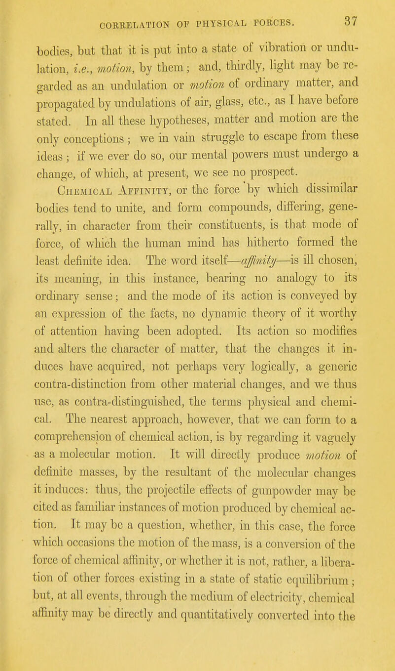 bodies, but that it is put into a state of vibration or undu- lation, i.e., motion, by them; and, thirdly, light may be re- garded as an undulation or motion of ordinary matter, and propagated by undulations of air, glass, etc., as I have before stated. In all these hypotheses, matter and motion are the only conceptions ; we in vain struggle to escape from these ideas ; if we ever do so, our mental powers must undergo a change, of which, at present, we see no prospect. Chemical Affinity, or the force 'by which dissimilar bodies tend to unite, and form compounds, differing, gene- rally, in character from then' constituents, is that mode of force, of which the human mind has hitherto formed the least definite idea. The word itself—affinity—is ill chosen, its meaning, in this instance, bearing no analogy to its ordinary sense; and the mode of its action is conveyed by an expression of the facts, no dynamic theory of it worthy of attention having been adopted. Its action so modifies and alters the character of matter, that the changes it in- duces have acquired, not perhaps very logically, a generic contra-distinction from other material changes, and we thus use, as contra-distinguished, the terms physical and chemi- cal. The nearest approach, however, that we can form to a comprehension of chemical action, is by regarding it vaguely as a molecular motion. It will directly produce motion of definite masses, by the resultant of the molecular changes it induces: thus, the projectile effects of gunpowder may be cited as familiar instances of motion produced by chemical ac- tion. It may be a question, whether, in this case, the force which occasions the motion of the mass, is a conversion of the force of chemical affinity, or whether it is not, rather, a libera- tion of other forces existing in a state of static equilibrium ; but, at all events, through the medium of electricity. chemical affinity may be directly and quantitatively converted into the