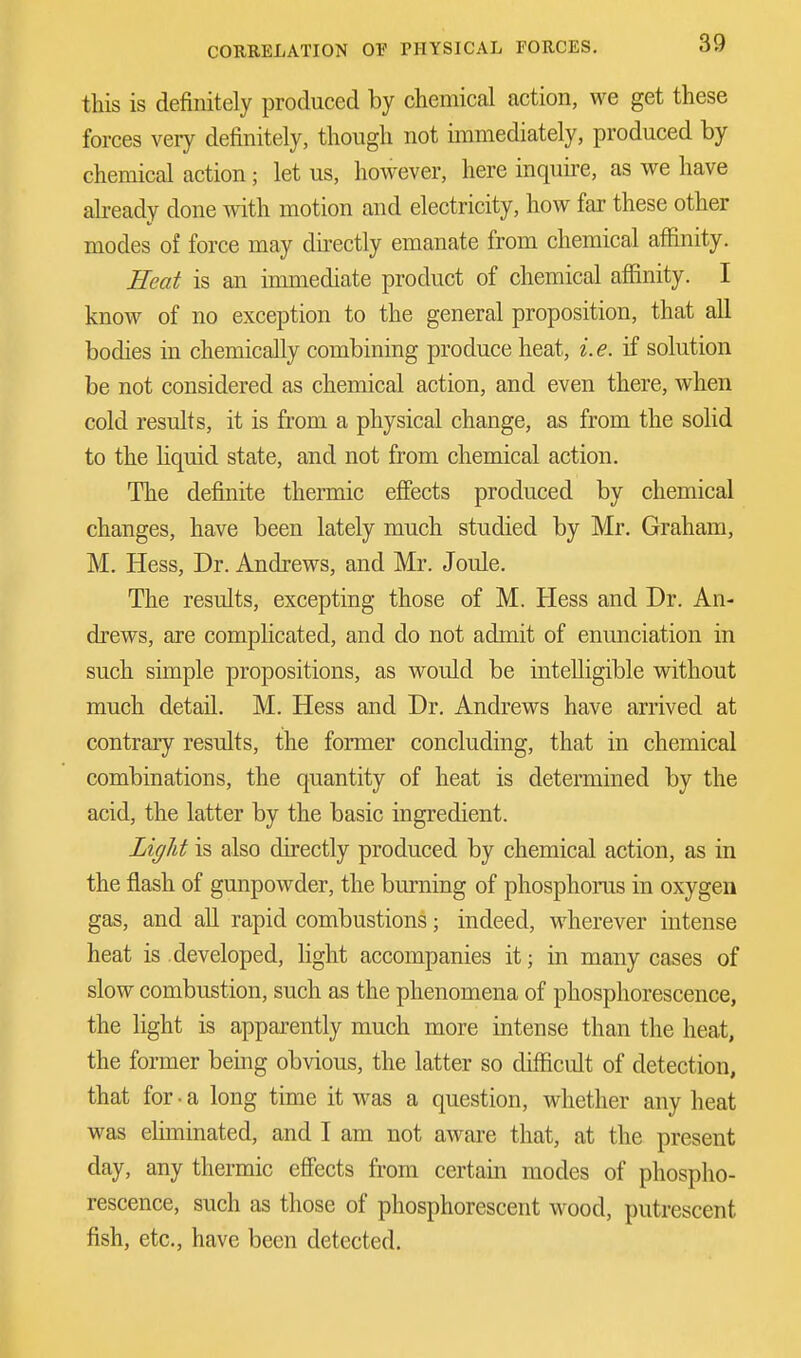 this is definitely produced by chemical action, we get these forces very definitely, though not immediately, produced by chemical action; let us, however, here inquire, as we have already done with motion and electricity, how far these other modes of force may directly emanate from chemical affinity. Heat is an immediate product of chemical affinity. I know of no exception to the general proposition, that all bodies in chemically combining produce heat, i.e. if solution be not considered as chemical action, and even there, when cold results, it is from a physical change, as from the solid to the liquid state, and not from chemical action. The definite thermic effects produced by chemical changes, have been lately much studied by Mr. Graham, M. Hess, Dr. Andrews, and Mr. Joule. The results, excepting those of M. Hess and Dr. An- drews, are complicated, and do not admit of enunciation in such simple propositions, as would be intelligible without much detail. M. Hess and Dr. Andrews have arrived at contrary results, the former concluding, that in chemical combinations, the quantity of heat is determined by the acid, the latter by the basic ingredient. Light is also directly produced by chemical action, as in the flash of gunpowder, the burning of phosphorus in oxygen gas, and all rapid combustions; indeed, wherever intense heat is developed, light accompanies it; in many cases of slow combustion, such as the phenomena of phosphorescence, the light is apparently much more intense than the heat, the former being obvious, the latter so difficult of detection, that for • a long time it was a question, whether any heat was eliminated, and I am not aware that, at the present day, any thermic effects from certain modes of phospho- rescence, such as those of phosphorescent wood, putrescent fish, etc., have been detected.