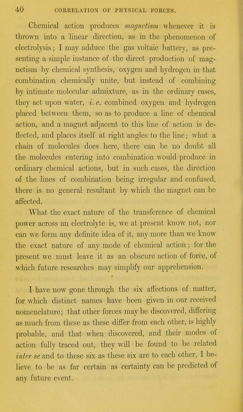 Chemical action produces magnetism whenever it is thrown into a linear direction, as in the phenomenon of electrolysis; I may adduce the gas voltaic battery, as pre- senting a simple instance of the direct production of mag- netism by chemical synthesis, oxygen and hydrogen in that combination chemically unite, but instead of combining by intimate molecular admixture, as in the ordinary cases, they act upon water, i. e. combined oxygen and hydrogen placed between them, so as to produce a line of chemical action, and a magnet adjacent to this line of action is de- flected, and places itself at right angles to the line; what a chain of molecules does here, there can be no doubt all the molecules entering into combination would produce in ordinary chemical actions, but in such cases, the direction of the lines of combination being irregular and confused, there is no general resultant by which the magnet can be affected. What the exact nature of the transference of chemical power across an electrolyte is, we at present know not, nor can we form any definite idea of it, any more than we know the exact nature of any mode of chemical action; for the present we must leave it as an obscure action of force, of which future researches may simplify our apprehension. I have now gone through the six affections of matter, for which distinct names have been given in our received nomenclature; that other forces maybe discovered, differing as much from these as these differ from each other, is highly probable, and that when discovered, and their modes of action fully traced out, they will be found to be related inter se and to these six as these six are to each other, I be- lieve to be as far certain as certainty can be predicted of any future event.