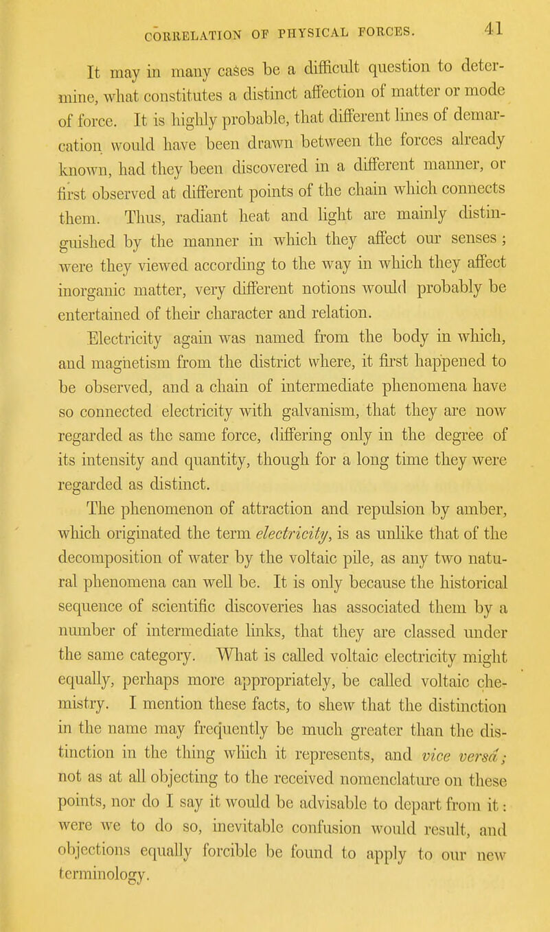 It may in many cases be a difficult question to deter- mine, what constitutes a distinct affection of matter or mode of force. It is highly probable, that different lines of demar- cation would have been drawn between the forces already known, had they been discovered in a different manner, or first observed at different points of the chain which connects them. Thus, radiant heat and light are mainly distin- guished by the manner in which they affect our senses ; were they viewed according to the way in which they affect inorganic matter, very different notions would probably be entertained of their character and relation. Electricity again was named from the body in which, and magnetism from the district where, it first happened to be observed, and a chain of intermediate phenomena have so connected electricity with galvanism, that they are now regarded as the same force, differing only in the degree of its intensity and quantity, though for a long time they were regarded as distinct. The phenomenon of attraction and repulsion by amber, which originated the term electricity, is as unlike that of the decomposition of water by the voltaic pile, as any two natu- ral phenomena can well be. It is only because the historical sequence of scientific discoveries has associated them by a number of intermediate links, that they are classed under the same category. What is called voltaic electricity might equally, perhaps more appropriately, be called voltaic che- mistry. I mention these facts, to shew that the distinction in the name may frequently be much greater than the dis- tinction in the thing which it represents, and vice versa; not as at all objecting to the received nomenclature on these points, nor do I say it would be advisable to depart from it: were we to do so, inevitable confusion would result, and objections equally forcible be found to apply to our new terminology.
