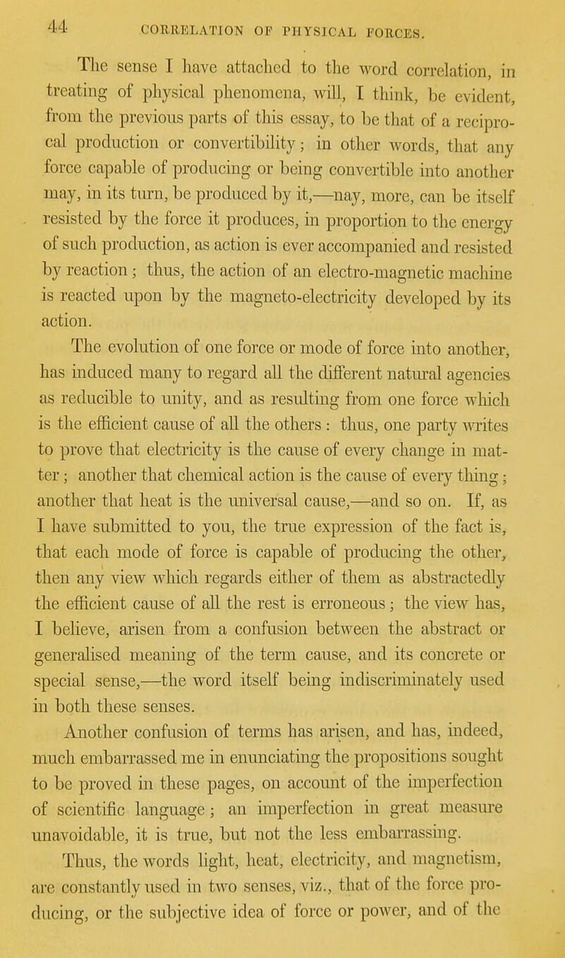 The sense I have attached to the word correlation in treating of physical phenomena, will, I think, be evident, from the previous parts of this essay, to be that of a recipro- cal production or convertibility; in other Avords, that any force capable of producing or being convertible into another may, in its turn, be produced by it,—nay, more, can be itself resisted by the force it produces, in proportion to the energy of such production, as action is ever accompanied and resisted by reaction; thus, the action of an electro-magnetic machine is reacted upon by the magneto-electricity developed by its action. The evolution of one force or mode of force into another, has induced many to regard all the different natural agencies as reducible to unity, and as resulting from one force which is the efficient cause of all the others : thus, one party writes to prove that electricity is the cause of every change in mat- ter ; another that chemical action is the cause of every thing; another that heat is the universal cause,—and so on. If, as I have submitted to you, the true expression of the fact is, that each mode of force is capable of producing the other, then any view which regards either of them as abstractedly the efficient cause of all the rest is erroneous; the view has, I believe, arisen from a confusion between the abstract or generalised meaning of the term cause, and its concrete or special sense,—the word itself being indiscriminately used in both these senses. Another confusion of terms has arisen, and has, indeed, much embarrassed me in enunciating the propositions sought to be proved in these pages, on account of the imperfection of scientific language ; an imperfection in great measure unavoidable, it is true, but not the less embarrassing. Thus, the words light, heat, electricity, and magnetism, are constantly used in two senses, viz., that of the force pro- ducing, or the subjective idea of force or power, and of the