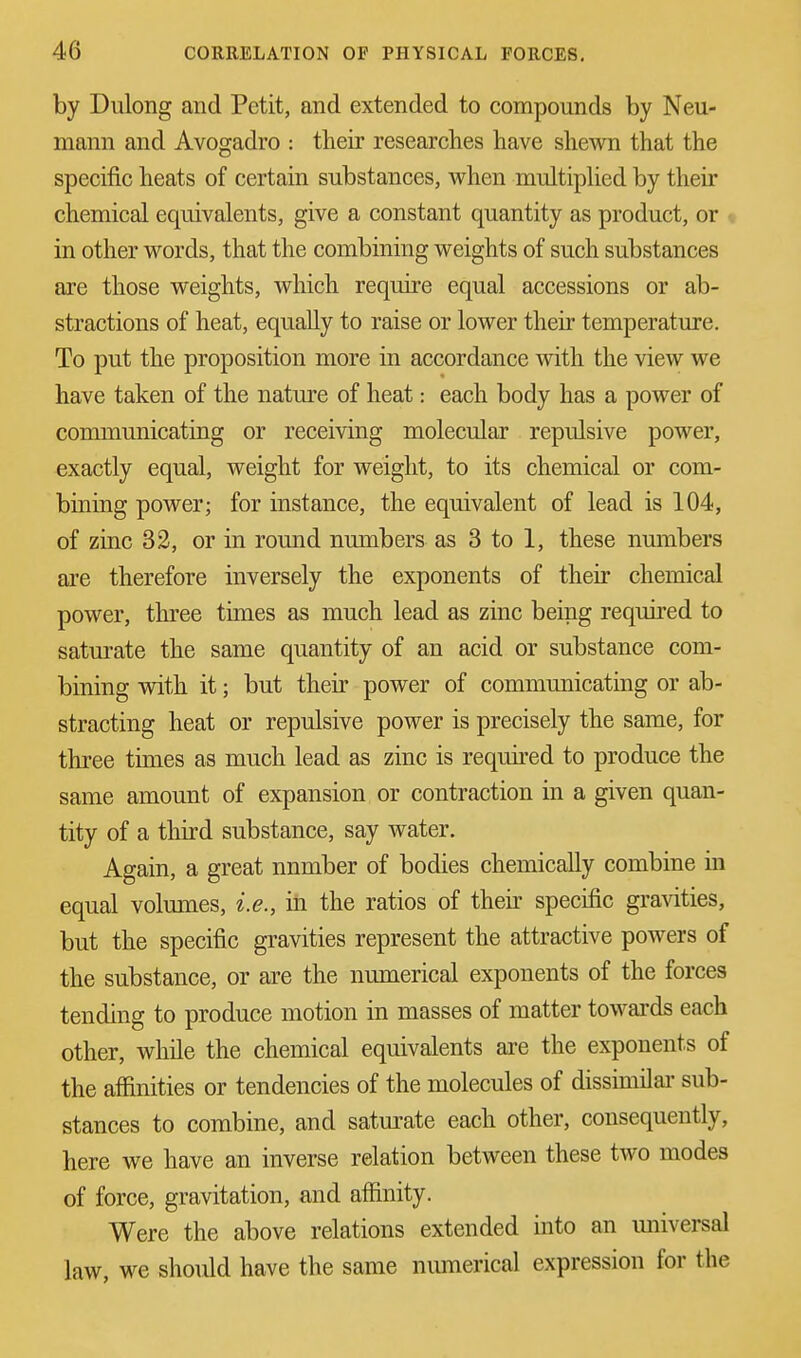 by Dulong and Petit, and extended to compounds by Neu- mann and Avogadro : their researches have shewn that the specific heats of certain substances, when multiplied by their chemical equivalents, give a constant quantity as product, or in other words, that the combining weights of such substances are those weights, which require equal accessions or ab- stractions of heat, equally to raise or lower their temperature. To put the proposition more in accordance with the view we have taken of the nature of heat: each body has a power of communicating or receiving molecular repulsive power, exactly equal, weight for weight, to its chemical or com- bining power; for instance, the equivalent of lead is 104, of zinc 32, or in round numbers as 3 to 1, these nmnbers are therefore inversely the exponents of their chemical power, three times as much lead as zinc being required to saturate the same quantity of an acid or substance com- bining with it; but their power of communicating or ab- stracting heat or repulsive power is precisely the same, for three times as much lead as zinc is required to produce the same amount of expansion or contraction in a given quan- tity of a third substance, say water. Again, a great nnmber of bodies chemically combine in equal volumes, i.e., in the ratios of their specific gravities, but the specific gravities represent the attractive powers of the substance, or are the numerical exponents of the forces tending to produce motion in masses of matter towards each other, while the chemical equivalents are the exponents of the affinities or tendencies of the molecules of dissimilar sub- stances to combine, and saturate each other, consequently, here we have an inverse relation between these two modes of force, gravitation, and affinity. Were the above relations extended into an universal law, we should have the same numerical expression for the