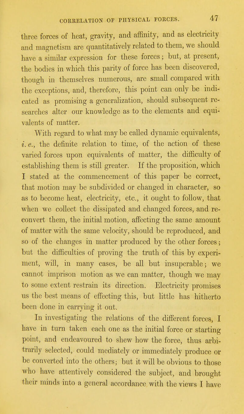 three forces of heat, gravity, and affinity, and as electricity and magnetism are quantitatively related to them, we should have a similar expression for these forces; but, at present, the bodies in which this parity of force has been discovered, though in themselves numerous, are small compared with the exceptions, and, therefore, this point can only be indi- cated as promising a generalization, should subsequent re- searches alter our knowledge as to the elements and equi- valents of matter. With regard to what may be called dynamic equivalents, i. e., the definite relation to time, of the action of these varied forces upon equivalents of matter, the difficulty of establishing them is still greater. If the proposition, which I stated at the commencement of this paper be correct, that motion may be subdivided or changed in character, so as to become heat, electricity, etc., it ought to follow, that when we collect the dissipated and changed forces, and re- convert them, the initial motion, affecting the same amount of matter with the same velocity, should be reproduced, and so of the changes in matter produced by the other forces; but the difficulties of proving the truth of this by experi- ment, will, in many cases, be all but insuperable; we cannot imprison motion as we can matter, though we may to some extent restrain its direction. Electricity promises us the best means of effecting this, but little has hitherto been done in carrying it out. In investigating the relations of the different forces, I have in turn taken each one as the initial force or starting point, and endeavoured to shew how the force, thus arbi- trarily selected, could mediately or immediately produce or be converted into the others; but it will be obvious to those who have attentively considered the subject, and brought their minds into a general accordance with the views I have