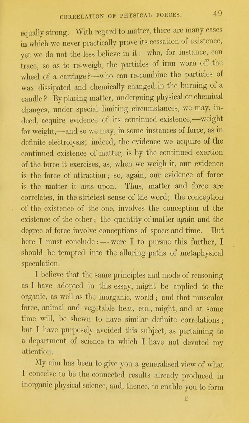 equally strong. With regard to matter, there are many cases in which we never practically prove its cessation of existence, yet we do not the less believe in it: who, for instance, can trace, so as to re-weigh, the particles of iron worn off the wheel of a carriage ?—who can re-combine the particles of wax dissipated and chemically changed in the burning of a candle ? By placing matter, undergoing physical or chemical changes, under special limiting circumstances, we may, in- deed, acquire evidence of its continued existence,—weight for weight,—and so we may, in some instances of force, as in definite electrolysis- indeed, the evidence we acquire of the continued existence of matter, is by the continued exertion of the force it exercises, as, when we weigh it, our evidence is the force of attraction; so, again, our evidence of force is the matter it acts upon. Thus, matter and force are correlates, in the strictest sense of the word; the conception of the existence of the one, involves the conception of the existence of the other; the quantity of matter again and the degree of force involve conceptions of space and time. But here I must conclude: — were I to pursue this further, I should be tempted into the alluring paths of metaphysical speculation. I believe that the same principles and mode of reasoning as I have adopted in this essay, might be applied to the organic, as well as the inorganic, world; and that muscular force, animal and vegetable heat, etc., might, and at some time will, be shewn to have similar definite correlations; but I have purposely avoided this subject, as pertaining to a department of science to which I have not devoted my attention. My aim has been to give you a generalised view of what I conceive to be the connected results already produced in inorganic physical science, and, thence, to enable you to form E