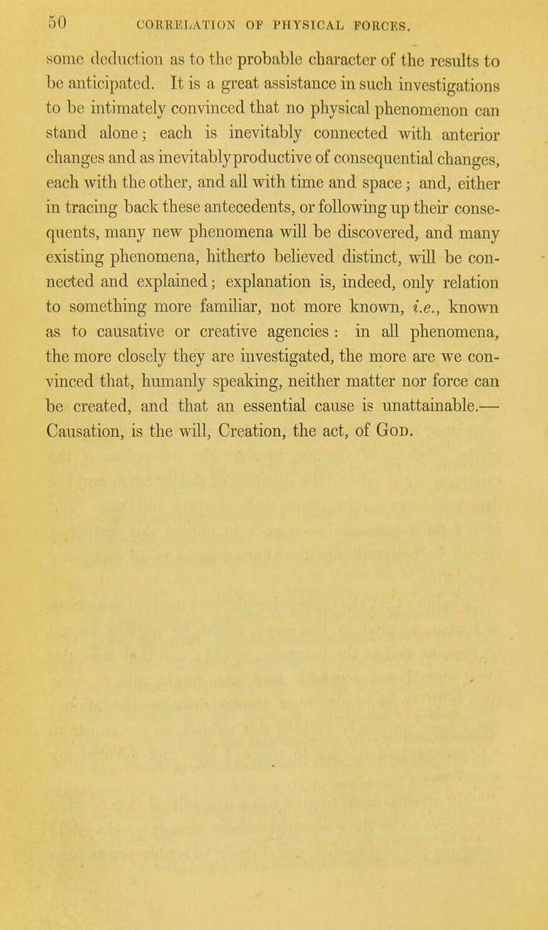 some deduction as to the probable character of the results to be anticipated. It is a great assistance in such investigations to be intimately convinced that no physical phenomenon can stand alone; each is inevitably connected with anterior changes and as inevitably productive of consequential changes, each with the other, and all with time and space; and, either in tracing back these antecedents, or following up their conse- quents, many new phenomena will be discovered, and many existing phenomena, hitherto believed distinct, will be con- nected and explained; explanation is, indeed, only relation to something more familiar, not more known, i.e., known as to causative or creative agencies : in all phenomena, the more closely they are investigated, the more are we con- vinced that, humanly speaking, neither matter nor force can be created, and that an essential cause is unattainable.— Causation, is the will, Creation, the act, of God.