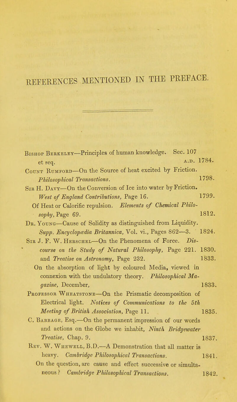REFERENCES MENTIONED IN THE PREEACE. Bishop Berkeley—Principles of human knowledge. Sec. 107 et seq. A-D- l784' Count Rumfokd—On the Source of heat excited by Friction. Philosophical Transactions. 1798. Sir H. Davy—On the Conversion of Ice into water by Friction. West of England Contributions, Page 16. 1799. Of Heat or Calorific repulsion. Elements of Chemical Philo- sophy, Page 69. 1812. Dr. Young—Cause of Solidity as distinguished from Liquidity. Supp. Encyclopedia Britannica, Vol. vi., Pages 862—3. 1824. Sir J. F. W. Herschel—On the Phenomena of Force. Dis- course on the Study of Natural Philosophy, Page 221. 1830. and Treatise on Astronomy, Page 232. 1833. On the absorption of light by coloured Media, viewed in connexion with the undulatory theory. Philosophical Ma- gazine, December, 1833. Professor Wheatstone—On the Prismatic decomposition of Electrical light. Notices of Communications to the 5th Meeting of British Association, Page 11. 1835. C. Babbage, Esq.—On the permanent impression of our words and actions on the Globe we inhabit, Ninth Bridgewater Treatise, Chap. 9. 1837. Rev. W. Whewell, B.D.—A Demonstration that all matter is heavy. Cambridge Philosophical Transactions. 1841. On the question, are cause and effect successive or simulta- neous ? Cambridge Philosophical Transactions. 1842.