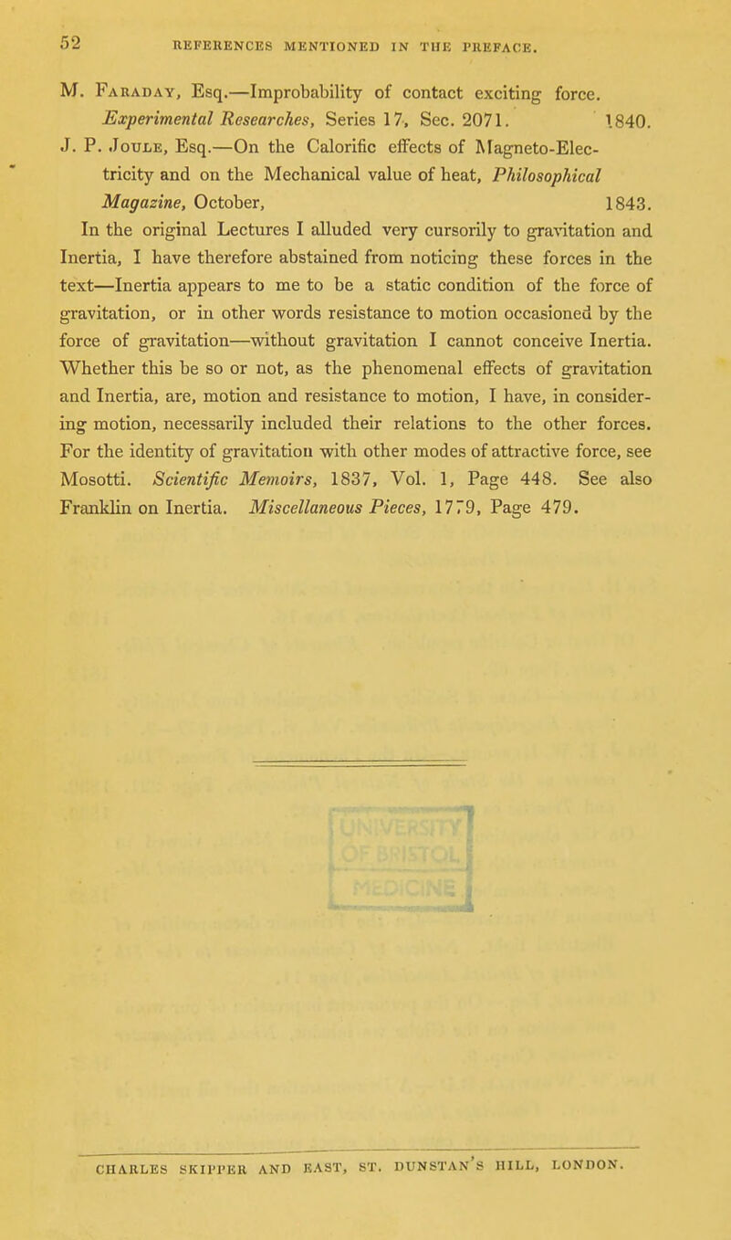 M. Faraday, Esq.—Improbability of contact exciting force. Experimental Researches, Series 17, Sec. 2071. 1840. J. P. Joule, Esq.—On the Calorific effects of Magneto-Elec- tricity and on the Mechanical value of heat, Philosophical Magazine, October, 1843. In the original Lectures I alluded very cursorily to gravitation and Inertia, I have therefore abstained from noticing these forces in the text—Inertia appears to me to be a static condition of the force of gravitation, or in other words resistance to motion occasioned by the force of gravitation—without gravitation I cannot conceive Inertia. Whether this be so or not, as the phenomenal effects of gravitation and Inertia, are, motion and resistance to motion, I have, in consider- ing motion, necessarily included their relations to the other forces. For the identity of gravitation with other modes of attractive force, see Mosotti. Scientific Memoirs, 1837, Vol. 1, Page 448. See also Franklin on Inertia. Miscellaneous Pieces, 1779, Page 479. 71 CHARLES SKIFI'ER AND EAST, ST. DUNSTAN's HILL, LONDON.
