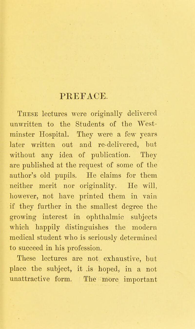 PREFACE. These lectures were originally delivered unwritten to the Students of the West- minster Hospital. They were a few years later written out and re-delivered, hut without any idea of puhlication. They are published at the request of some of the author's old pupils. He claims for them neither merit nor originality. He will, however, not have printed them in vain if they further in the smallest degree the growing interest in ophthalmic subjects which happily distinguishes the modern medical student who is seriously determined to succeed in his profession. These lectures are not exhaustive, but place the subject, it .is hoped, in a not unattractive form. The inore important