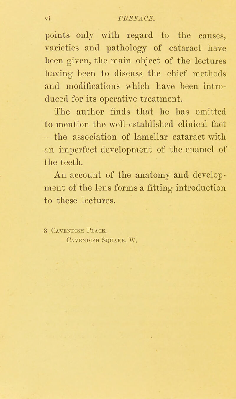 points only with regard to the causes, varieties and pathology of cataract have been given, the main object of the lectures having been to discuss the chief methods and modifications which have been intro- duced for its operative treatment. The author finds that he has omitted to mention the well-established clinical fact —the association of lamellar cataract mth an imperfect development of the enamel of the teeth. An account of the anatomy and develop- ment of the lens forms a fitting introduction to these lectures. .3 Cavendish Place, Cavexdish Square, W.