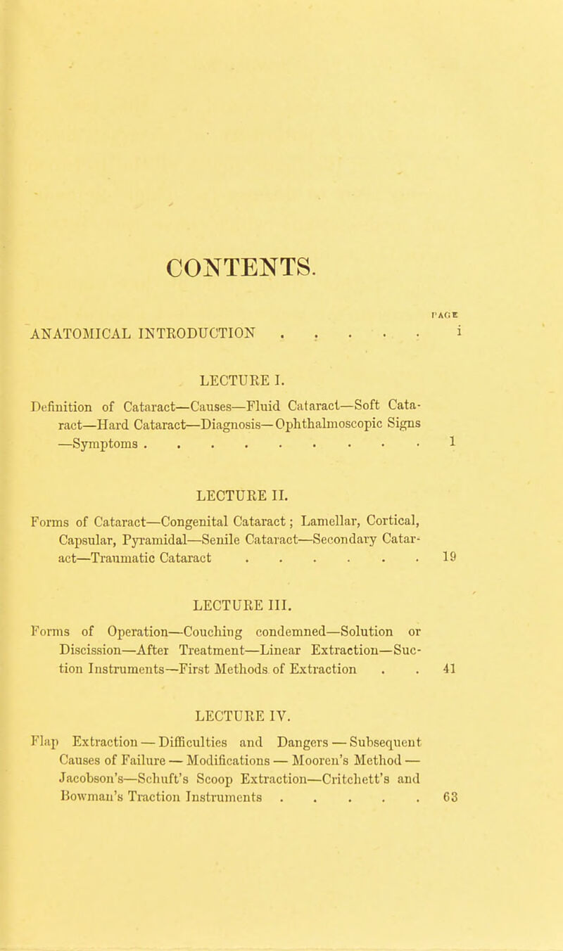 CONTENTS. ANATOMICAL INTRODUCTION ..... i LECTURE I. Definition of Cataract—Causes—Fluid Cataract-Soft Cata- ract—Hard Cataract—Diagnosis—Ophthalmoscopic Signs —Symptoms 1 LECTURE II. Forms of Cataract—Congenital Cataract; Lamellar, Cortical, Capsular, Pyi-amidal—Senile Cataract—Secondary Catar- act—Traumatic Cataract ...... 19 LECTURE III. Forms of Operation—Couching condemned—Solution or Discission—After Treatment—Linear Extraction—Suc- tion Instruments—First ilethods of Extraction . . 41 LECTURE IV. Flap Extraction — Difficulties and Dangers — Subsequent Causes of Failure — Modifications — Moorcu's Method — Jacobson's—Schuft's Scoop Extraction—Critcliett's and Bowman's Traction Instruments 63