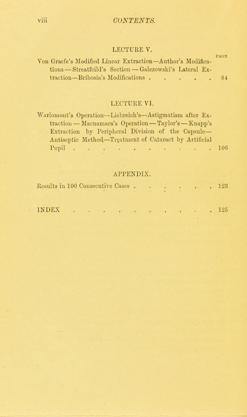 LECTURE V. PAOS Von Graefe's Modified Linear Extraction—Author's Modifica- tions— Streatfeild's Section — Galezowski's Lateral Ex- traction—Bribosia's Modifications . . . . .84 LECTURE VI. Warloniont's Operation—Liebreich's—Astigmatism after Ex- traction — Macnamara's OxDcration—Taylor's — Knapp's Extraction by Peripheral Division of the Capsule— Antiseptic Method,—Treatment of Cataract by Artificial Pupil 106 APPENDIX. Results in 100 Consecutive Cases 123 INDEX 125