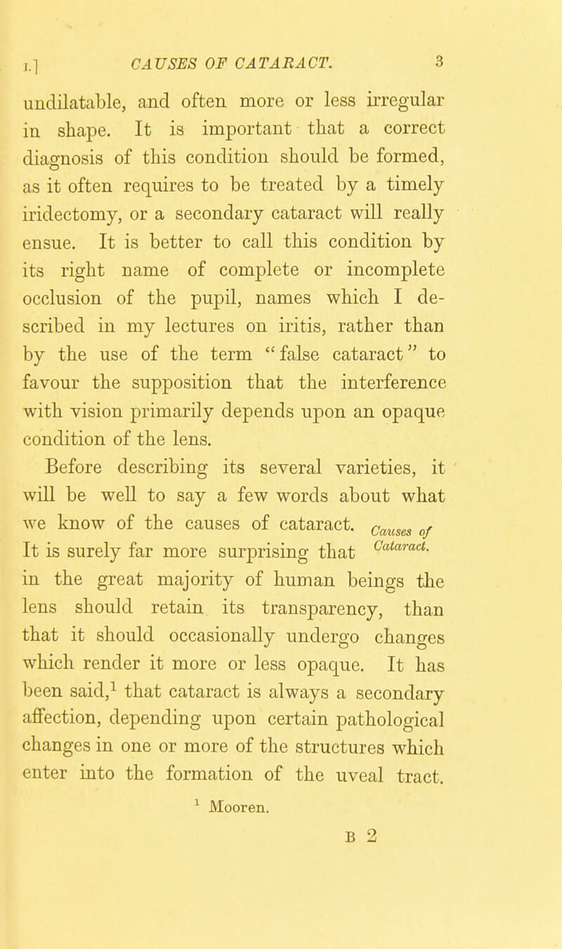 undiLatable, and often more or less irregular in shape. It is important that a correct diagnosis of this condition should be formed, as it often requires to be treated by a timely iridectomy, or a secondary cataract will really ensue. It is better to call this condition by its right name of complete or incomplete occlusion of the pupil, names which I de- scribed in my lectures on iritis, rather than by the use of the term false cataract to favour the supposition that the interference with vision primarily depends upon an opaque condition of the lens. Before describing its several varieties, it will be well to say a few words about what we know of the causes of cataract. Q^^^^g^ It is surely far more surprising that in the great majority of human beings the lens should retain its transparency, than that it should occasionally undergo changes which render it more or less opaque. It has been said,^ that cataract is always a secondary affection, depending upon certain pathological changes in one or more of the structures which enter into the formation of the uveal tract. ^ Mooren. B 2