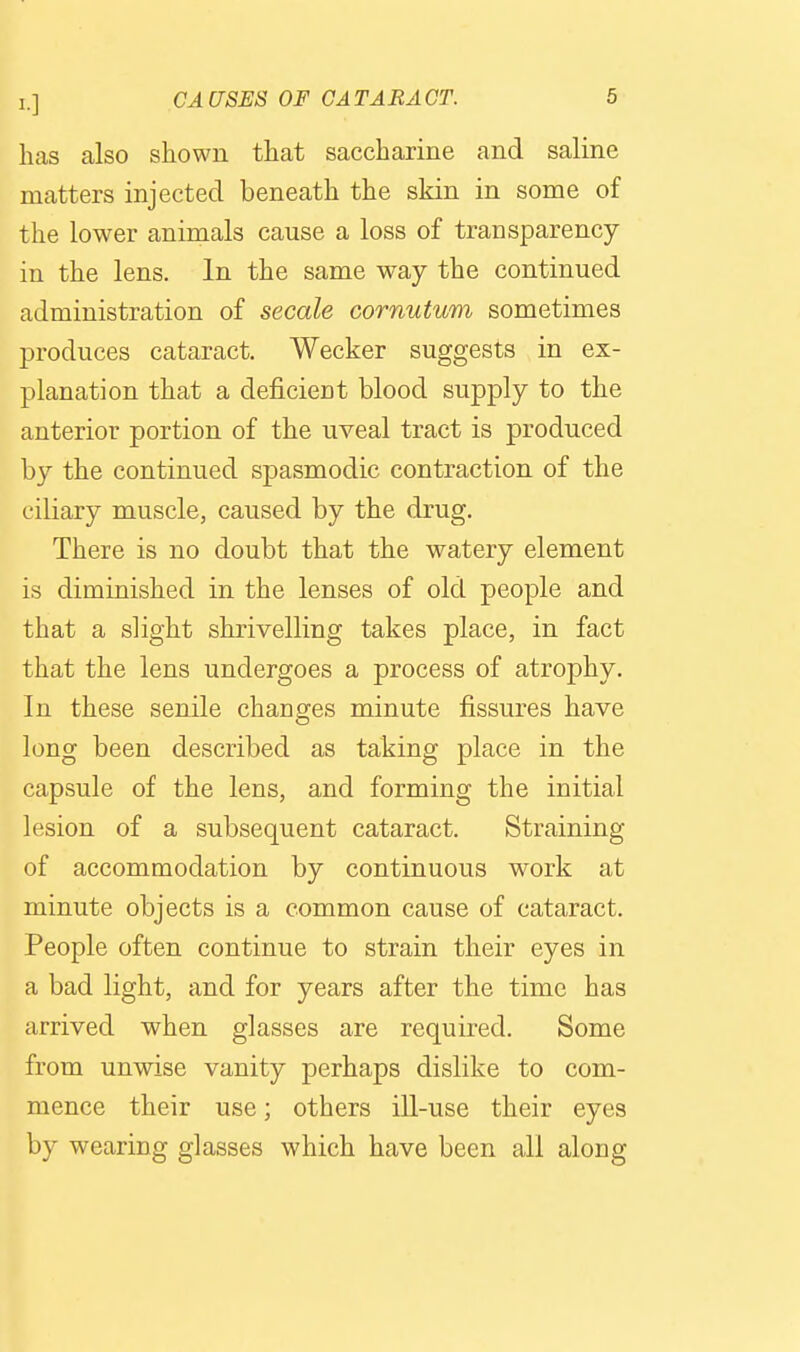 has also shown that saccharine and saline matters injected beneath the skin in some of the lower animals cause a loss of transparency in the lens. In the same way the continued administration of secale cornutum sometimes produces cataract, Wecker suggests in ex- planation that a deficient blood supply to the anterior portion of the uveal tract is produced by the continued spasmodic contraction of the ciliary muscle, caused by the drug. There is no doubt that the watery element is diminished in the lenses of old people and that a slight shrivelling takes place, in fact that the lens undergoes a process of atrophy. In these senile changes minute fissures have long been described as taking place in the capsule of the lens, and forming the initial lesion of a subsequent cataract. Straining of accommodation by continuous work at minute objects is a common cause of cataract. People often continue to strain their eyes in a bad light, and for years after the time has arrived when glasses are required. Some from unwise vanity perhaps dislike to com- mence their use; others ill-use their eyes by wearing glasses which have been all along