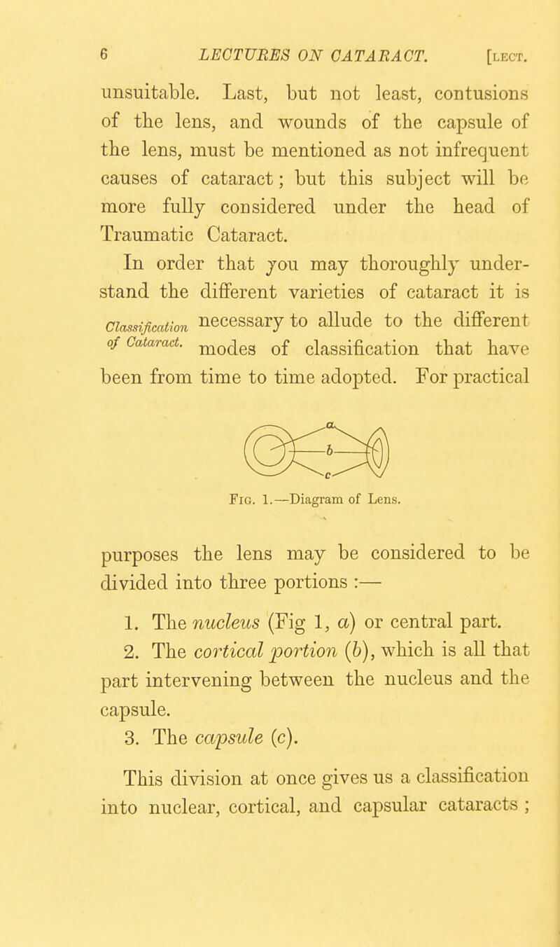 unsuitable. Last, but not least, contusions of tbe lens, and wounds of the capsule of the lens, must be mentioned as not infrequent causes of cataract; but this subject will be more fully considered under the head of Traumatic Cataract. In order that jou may thoroughly under- stand the different varieties of cataract it is Classification Hcccssary to alludc to the different of Cataract, ^q^q^ Qf classification that have been from time to time adopted. For practical Fig. 1.—Diagram of Lens. purposes the lens may be considered to be divided into three portions :— 1. The nucleus (Fig 1, a) or central part, 2. The cortical portion (6), which is all that part intervening between the nucleus and the capsule. 3. The capsule (c). This division at once gives us a classification into nuclear, cortical, and capsular cataracts ;