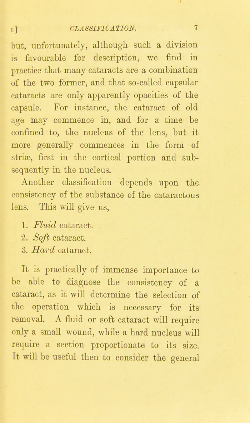 but, unfortunately, although such a division is favourable for description, we find in practice that many cataracts are a combination of the two former, and that so-called capsular cataracts are only apparently opacities of the capsule. For instance, the cataract of old age may commence in, and for a time be confined to, the nucleus of the lens, but it more generally commences in the form of striae, first in the cortical portion and sub- sequently in the nucleus. Another classification depends upon the consistency of the substance of the cataractous lens. This will give us, 1. Fluid cataract. 2. Soft cataract. 3. Hard cataract. It is practically of immense importance to be able to diagnose the consistency of a cataract, as it will determine the selection of the operation which is necessary for its removal. A fluid or soft cataract will require only a small wound, while a hard nucleus will require a section proportionate to its size. It will be useful then to consider the general