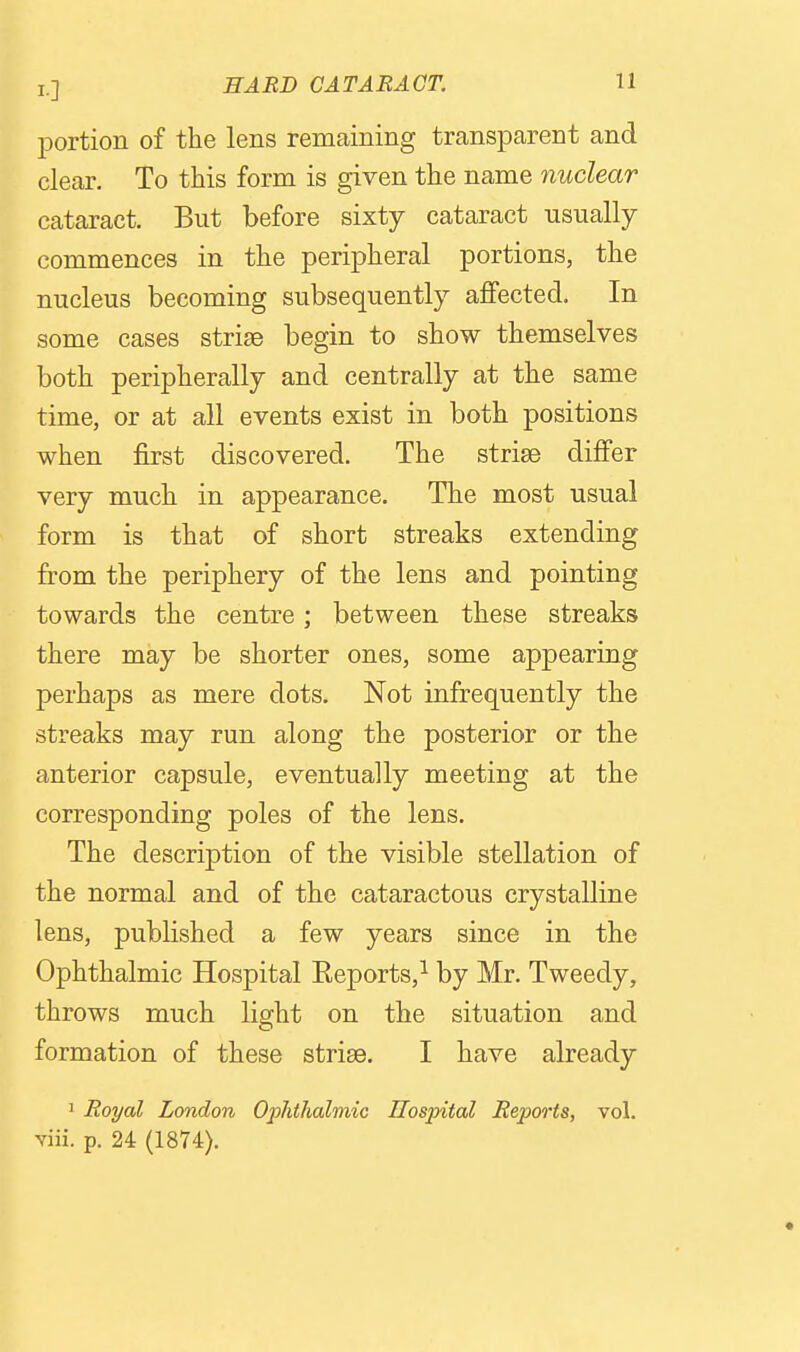 portion of the lens remaining transpcarent and clear. To this form is given the name nuclear cataract. But before sixty cataract usually commences in the peripheral portions, the nucleus becoming subsequently affected. In some cases striae begin to show themselves both peripherally and centrally at the same time, or at all events exist in both positions when first discovered. The striae differ very much in appearance. The most usual form is that of short streaks extending from the periphery of the lens and pointing towards the centre; between these streaks there may be shorter ones, some appearing j)erhaps as mere dots. Not infrequently the streaks may run along the posterior or the anterior capsule, eventually meeting at the corresponding poles of the lens. The description of the visible stellation of the normal and of the cataractous crystalline lens, published a few years since in the Ophthalmic Hospital Reports,^ by Mr. Tweedy, throws much light on the situation and formation of these striae. I have already 1 Royal London Ophthalmic Hospital Rejm-ts, vol. viii. p. 24 (1874).