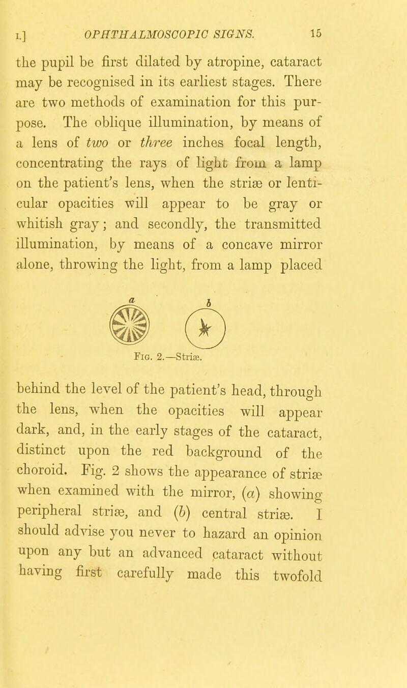 the pupil be first dilated by atropine, cataract may be recognised in its earliest stages. There are two methods of examination for this pur- pose. The oblique illumination, by means of a lens of two or three inches focal length, concentrating the rays of light from, a lamp on the patient's lens, when the striae or lenti- cular opacities will appear to be gray or whitish gray; and secondly, the transmitted illumination, by means of a concave mirror alone, throwing the light, from a lamp placed Fig. 2.—StriEE. behind the level of the patient's head, through the lens, when the opacities will appear dark, and, in the early stages of the cataract, distinct upon the red background of the choroid. Fig. 2 shows the appearance of striae when examined with the mirror, (a) showing peripheral striae, and (h) central striee. I should advise you never to hazard an opinion upon any but an advanced cataract without having first carefully made this twofold