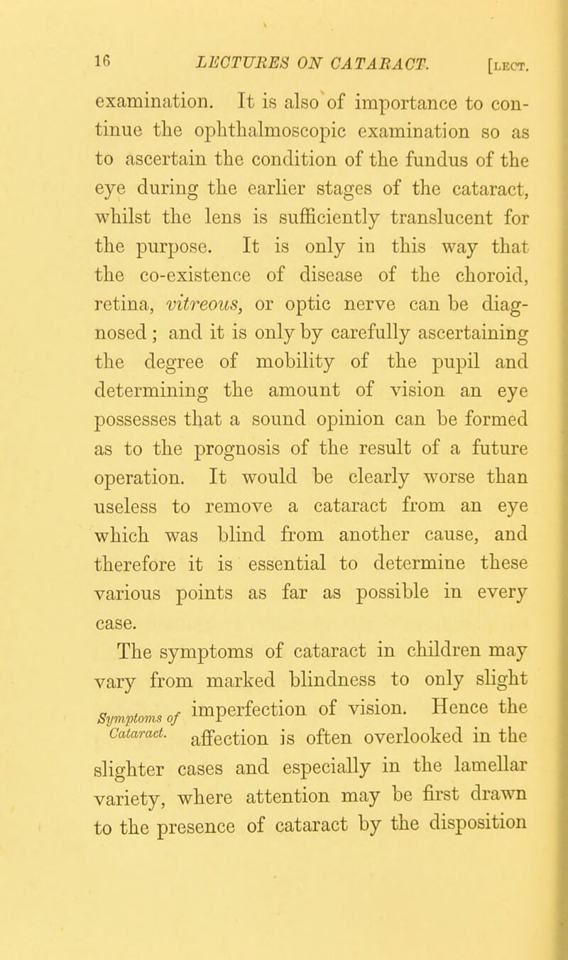 examination. It is also of importance to con- tinue the ophthalmoscopic examination so as to ascertain the condition of the fundus of the eye during the earlier stages of the cataract, whilst the lens is sufficiently translucent for the purpose. It is only in this way that the co-existence of disease of the choroid, retina, vitreous, or optic nerve can be diag- nosed ; and it is only by carefully ascertaining the degree of mobility of the pupil and determining the amount of vision an eye possesses that a sound opinion can be formed as to the prognosis of the result of a future operation. It would be clearly worse than useless to remove a cataract from an eye which was blind from another cause, and therefore it is essential to determine these various points as far as possible in every case. The symptoms of cataract in children may vary from marked blindness to only slight Symptoms of imperfection of vision. Hence the Cataract, affectiou is oftcn overlooked in the slighter cases and especially in the lamellar variety, where attention may be first drawn to the presence of cataract by the disposition