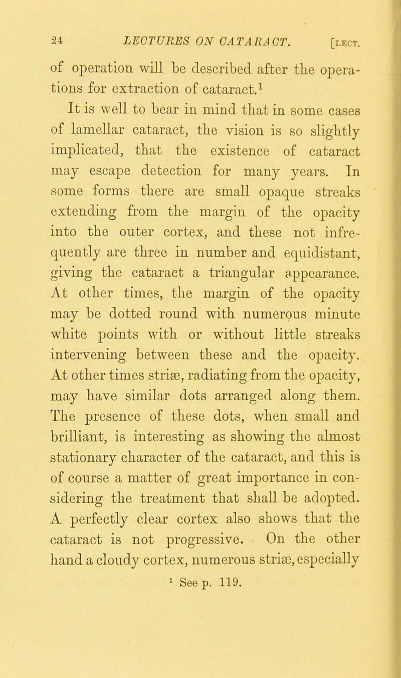 of operation will be described after the opera- tions for extraction of cataract.^ It is well to bear in mind tliat in some cases of lamellar cataract, tbe vision is so slightly implicated, that the existence of cataract may escape detection for many years. In some forms there are small opaque streaks extending from the margin of the opacity into the outer cortex, and these not infre- quently are three in number and equidistant, giving the cataract a triangular appearance. At other times, the margin of the opacity may be dotted round with numerous minute white points with or without little streaks intervening between these and the opacity. At other times striae, radiating from the opacity, may have similar dots arranged along them. The presence of these dots, when small and brilliant, is interesting as showing the almost stationary character of the cataract, and this is of course a matter of great importance in con- sidering the treatment that shall be adopted. A perfectly clear cortex also shows that the cataract is not progressive. On the other hand a cloudy cortex, numerous striae, esj)ecially 1 Seep. 119.