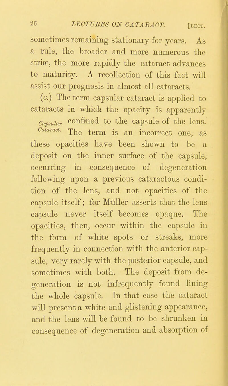 sometimes remaining stationary for years. As a rule, tlie broader and more numerous the strise, the more rapidly the cataract advances to maturity. A recollection of this fact will assist our prognosis in almost all cataracts. (c.) The term capsular cataract is applied to cataracts in which the opacity is apparently Capsular confincd to the capsule of the lens. Cataract, rpj^^ ^^^^ incorrcct ouc, as these opacities have been shown to be a deposit on the inner surface of the capsule, occurring in consequence of degeneration following upon a previous cataractous condi- tion of the lens, and not opacities of the capsule itself; for Miiller asserts that the lens capsule never itself becomes opaque. The opacities, then, occur within the capsule in the form of white spots or streaks, more frequently in connection with the anterior cap- sule, very rarely with the posterior capsule, and sometimes with both. The deposit from de- generation is not infrequently found lining the whole capsule. In that case the cataract will present a white and glistening appearance, and the lens will be found to be shrunken in consequence of degeneration and absorption of