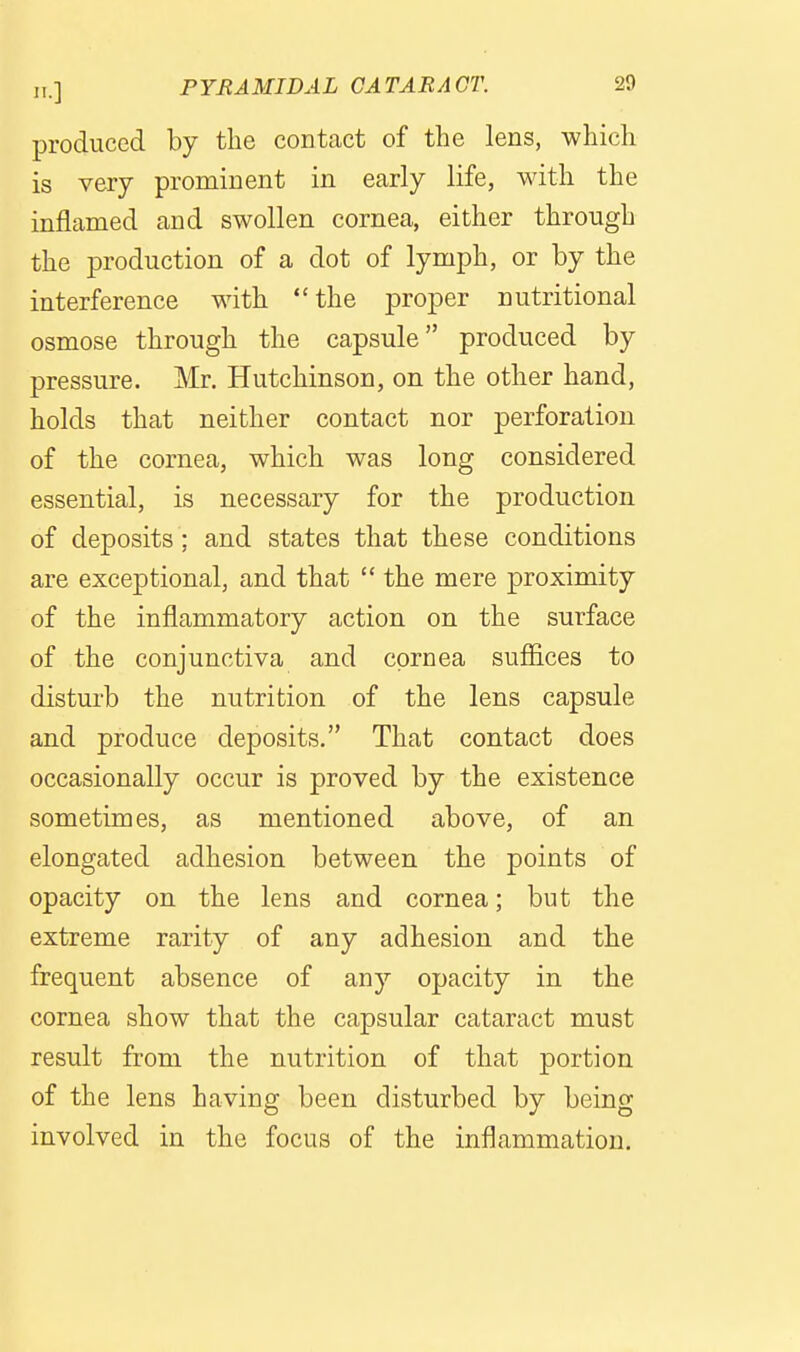 produced by the contact of the lens, which is very prominent in early life, with the inflamed and swollen cornea, either through the production of a dot of lymph, or by the interference with the proper nutritional osmose through the capsule produced by pressure. Mr. Hutchinson, on the other hand, holds that neither contact nor perforation of the cornea, which was long considered essential, is necessary for the production of deposits ; and states that these conditions are exceptional, and that  the mere proximity of the inflammatory action on the surface of the conjunctiva and cornea suflices to disturb the nutrition of the lens capsule and produce deposits, That contact does occasionally occur is proved by the existence sometimes, as mentioned above, of an elongated adhesion between the points of opacity on the lens and cornea; but the extreme rarity of any adhesion and the frequent absence of any opacity in the cornea show that the capsular cataract must result from the nutrition of that portion of the lens having been disturbed by being involved in the focus of the inflammation.