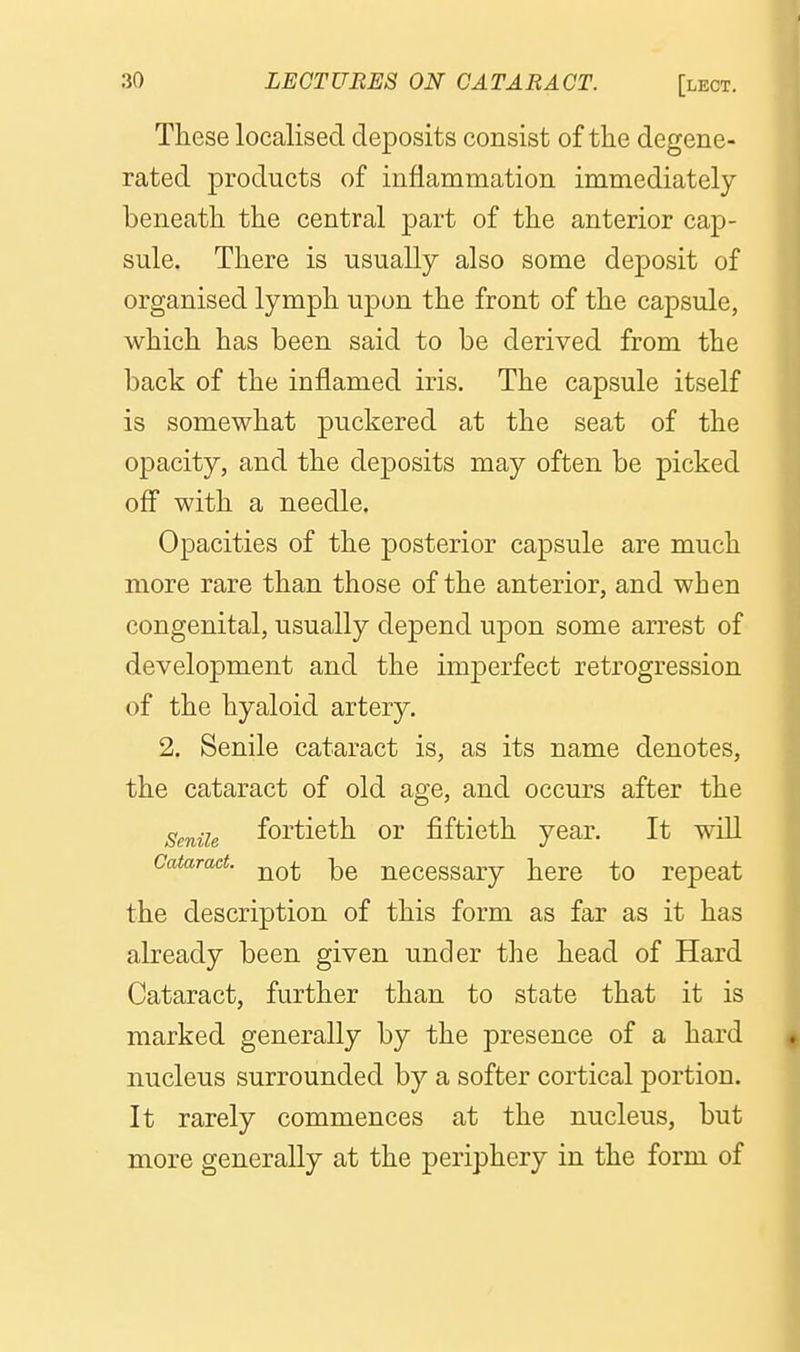 These localised deposits consist of the degene- rated products of inflammation immediately beneath the central part of the anterior cap- sule. There is usually also some deposit of organised lymph upon the front of the capsule, which has been said to be derived from the back of the inflamed iris. The capsule itself is somewhat puckered at the seat of the opacity, and the deposits may often be picked off with a needle. Opacities of the posterior capsule are much more rare than those of the anterior, and when congenital, usually depend upon some arrest of development and the imperfect retrogression of the hyaloid artery, 2. Senile cataract is, as its name denotes, the cataract of old age, and occurs after the Senile fortieth or fiftieth year. It will Cataract. -^^ ncccssary here to repeat the description of this form as far as it has already been given under the head of Hard Cataract, further than to state that it is marked generally by the presence of a hard nucleus surrounded by a softer cortical portion. It rarely commences at the nucleus, but more generally at the periphery in the form of