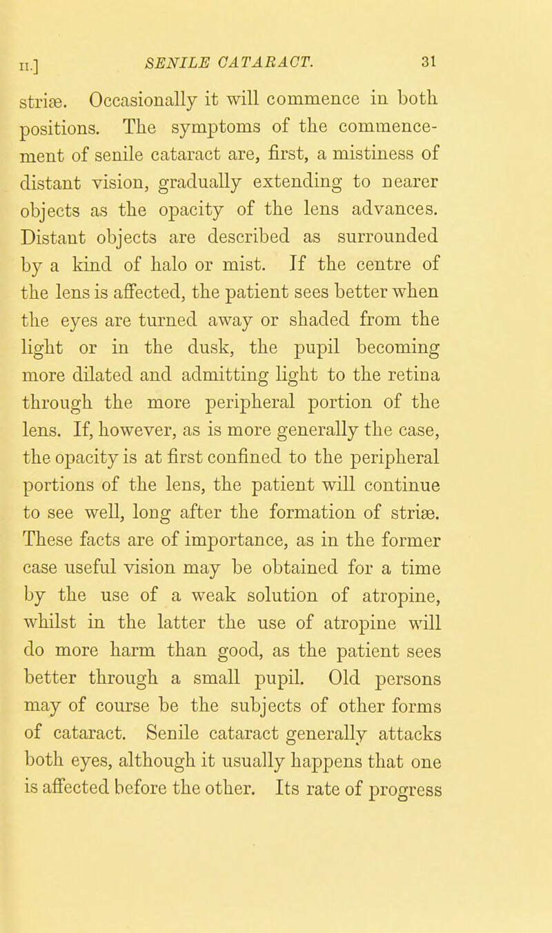 strise. Occasionally it will commence in both positions. The symptoms of the commence- ment of senile cataract are, first, a mistiness of distant vision, gradually extending to nearer objects as the opacity of the lens advances. Distant objects are described as surrounded by a kind of halo or mist. If the centre of the lens is affected, the patient sees better when the eyes are turned away or shaded from the light or in the dusk, the pupil becoming more dilated and admitting light to the retina through the more peripheral portion of the lens. If, however, as is more generally the case, the opacity is at first confined to the peripheral portions of the lens, the patient will continue to see well, long after the formation of strise. These facts are of importance, as in the former case useful vision may be obtained for a time by the use of a weak solution of atropine, whilst in the latter the use of atropine will do more harm than good, as the patient sees better through a small pupil. Old persons may of course be the subjects of other forms of cataract. Senile cataract generally attacks both eyes, although it usually happens that one is affected before the other. Its rate of progress