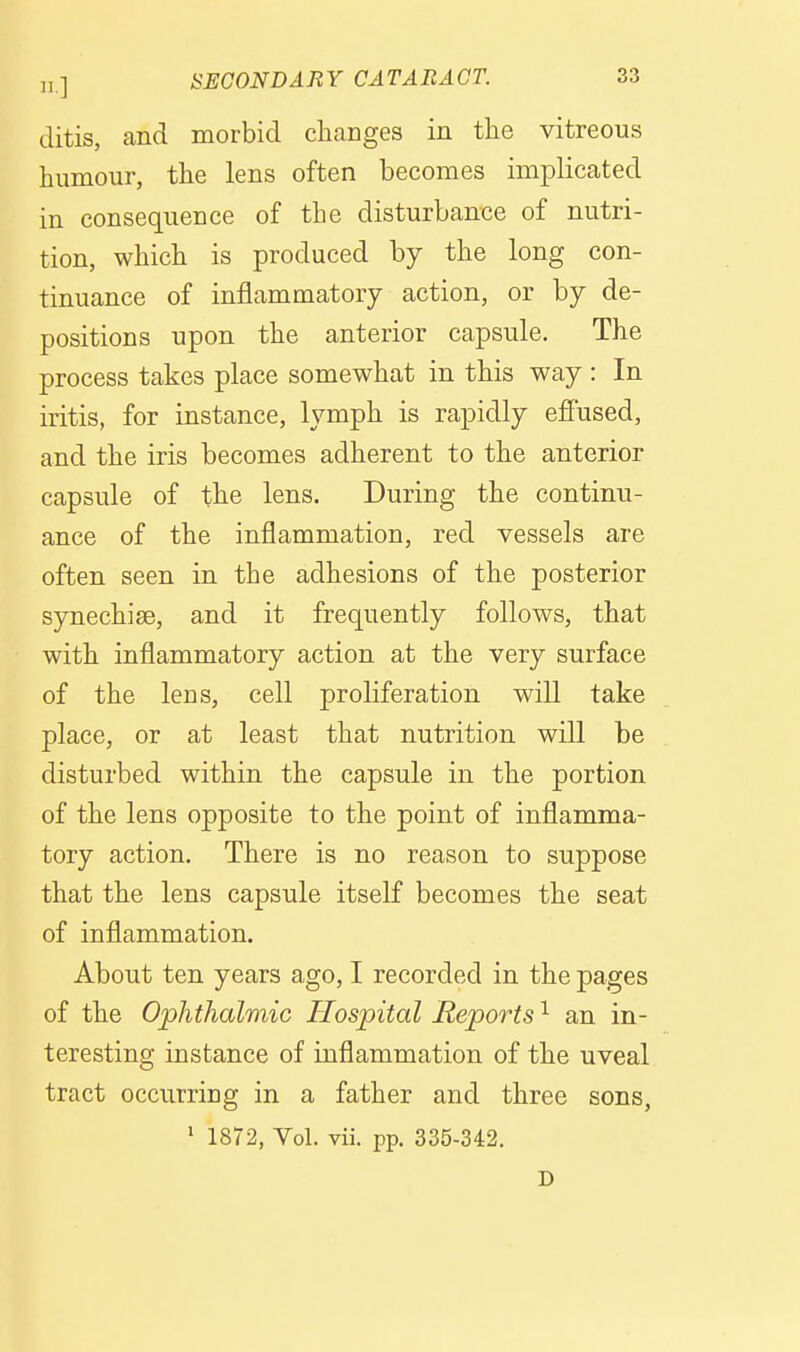 Jitis, and morbid changes in the vitreous humour, the lens often becomes implicated in consequence of the disturbance of nutri- tion, which is produced by the long con- tinuance of inflammatory action, or by de- positions upon the anterior capsule. The process takes place somewhat in this way : In iritis, for instance, lymph is rapidly efiused, and the iris becomes adherent to the anterior capsule of the lens. During the continu- ance of the inflammation, red vessels are often seen in the adhesions of the posterior synechise, and it frequently follows, that with inflammatory action at the very surface of the lens, cell proliferation will take place, or at least that nutrition will be disturbed within the capsule in the portion of the lens opposite to the point of inflamma- tory action. There is no reason to suppose that the lens capsule itself becomes the seat of inflammation. About ten years ago, I recorded in the pages of the Ophthalmic Hospital Reports ^ an in- teresting instance of inflammation of the uveal tract occurring in a father and three sons, ' 1872, Vol. vii. pp. 335-342. D