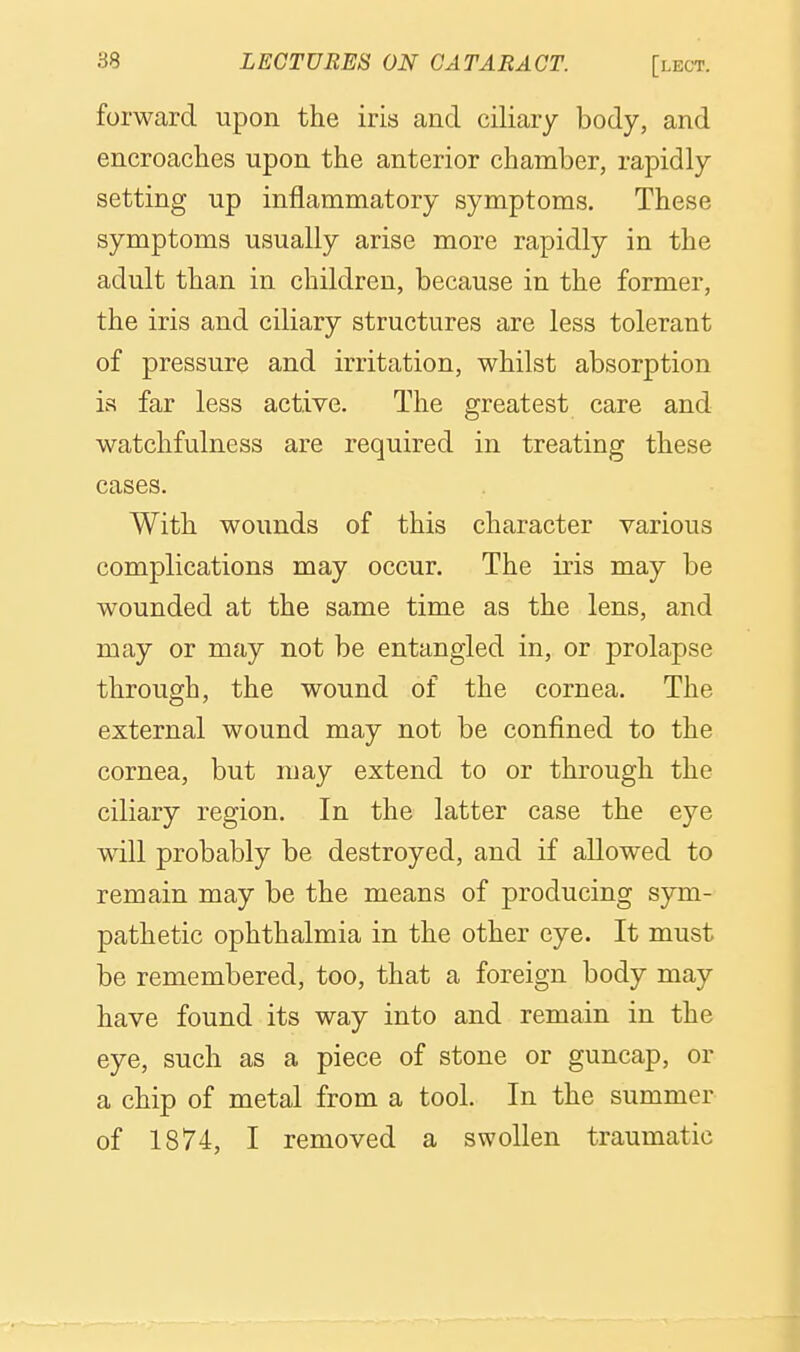 forward upon the iris and ciliary body, and encroaches upon the anterior chamber, rapidly setting up inflammatory symptoms. These symptoms usually arise more rapidly in the adult than in children, because in the former, the iris and ciliary structures are less tolerant of pressure and irritation, whilst absorption is far less active. The greatest care and watchfulness are required in treating these cases. With wounds of this character various complications may occur. The iris may be wounded at the same time as the lens, and may or may not be entangled in, or prolapse through, the wound of the cornea. The external wound may not be confined to the cornea, but may extend to or through the ciliary region. In the latter case the eye will probably be destroyed, and if allowed to remain may be the means of producing sym- pathetic ophthalmia in the other eye. It must be remembered, too, that a foreign body may have found its way into and remain in the eye, such as a piece of stone or guncap, or a chip of metal from a tool. In the summer of 1874, I removed a swollen traumatic