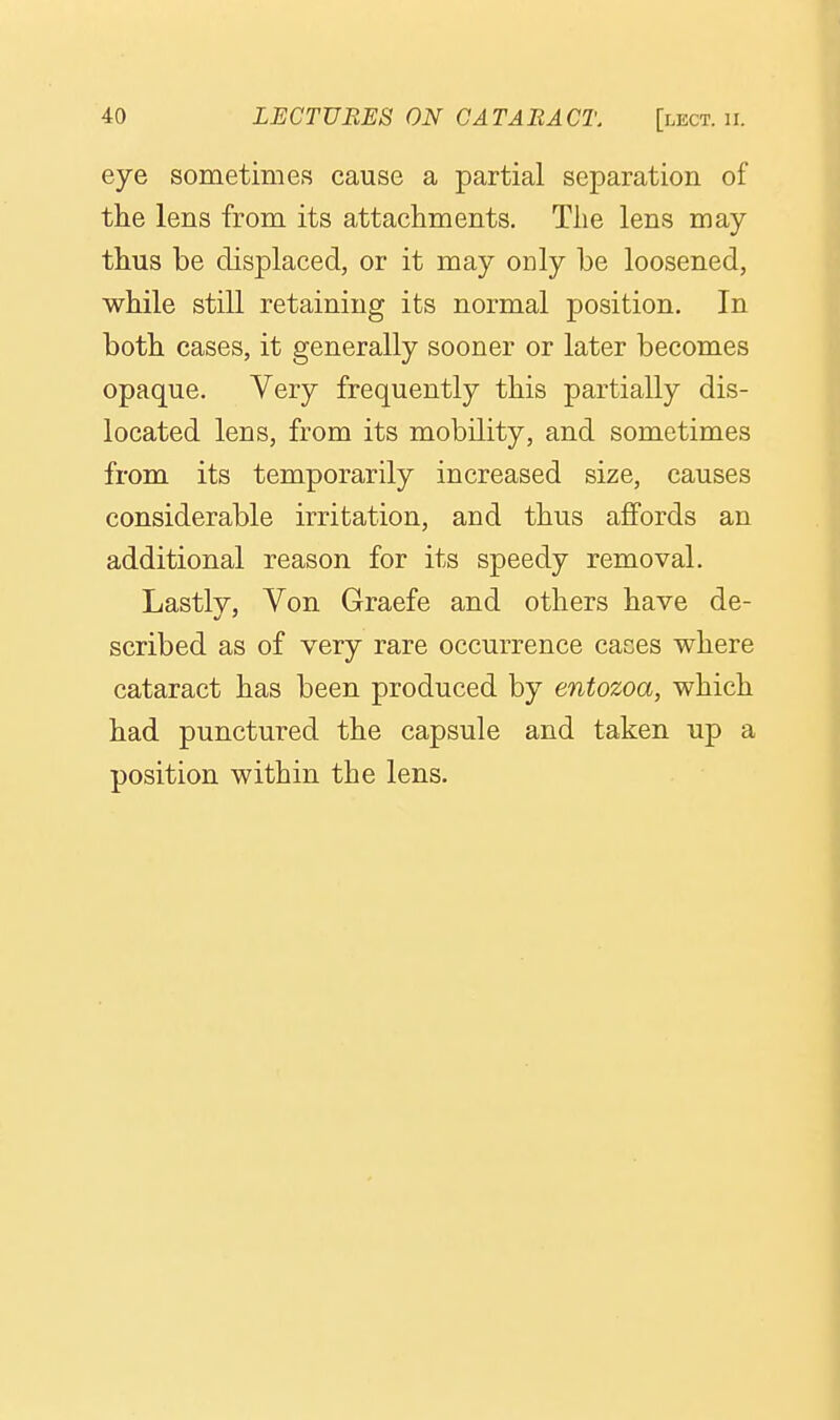 eye sometimes cause a partial separation of the lens from its attachments. Tlie lens may thus be displaced, or it may only be loosened, while still retaining its normal position. In both cases, it generally sooner or later becomes opaque. Very frequently this partially dis- located lens, from its mobility, and sometimes from its temporarily increased size, causes considerable irritation, and thus affords an additional reason for its speedy removal. Lastly, Von Graefe and others have de- scribed as of very rare occurrence cases where cataract has been produced by entozoa, which had punctured the capsule and taken up a position within the lens.