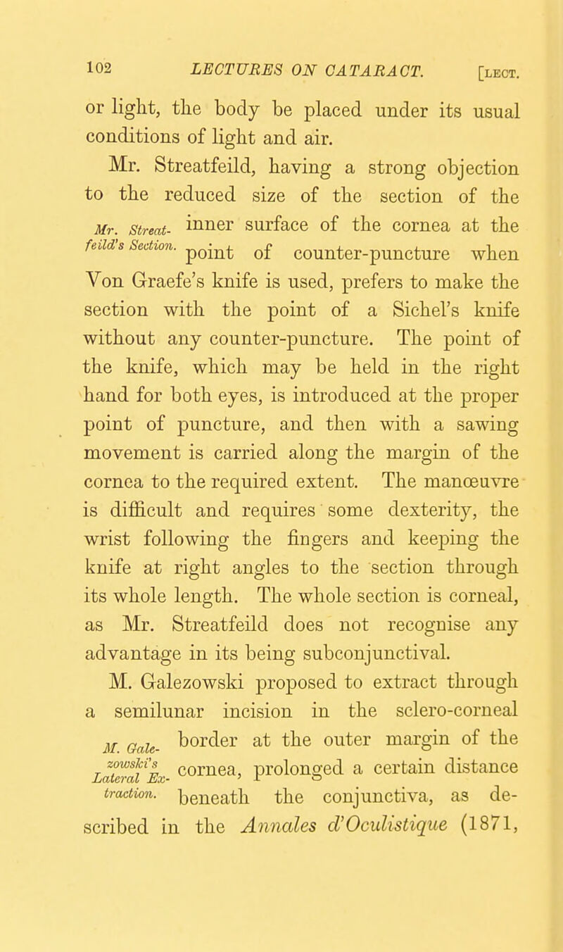 or light, the body be placed under its usual conditions of light and air. Mr. Streatfeild, having a strong objection to the reduced size of the section of the Mr. streat- ii^er surfacc of the cornea at the feiid's Section. of countcr-puncturc when Von Graefe's knife is used, prefers to make the section with the point of a Sichel's knife without any counter-puncture. The point of the knife, which may be held in the right hand for both eyes, is introduced at the proper point of puncture, and then with a sawing movement is carried along the margin of the cornea to the required extent. The manoeu^Te is difficult and requires some dexterity, the wrist following the fingers and keeping the knife at right angles to the section through its whole length. The whole section is corneal, as Mr. Streatfeild does not recognise any advantage in its being subconjunctival. M. Galezowski proposed to extract through a semilunar incision in the sclero-corneal M. Gale- border at the outer margin of the Latemi%- comca, prolonged a certain distance tractio7i. beneath the conjunctiva, as de- scribed in the Annates d'OcuUstique (1871,