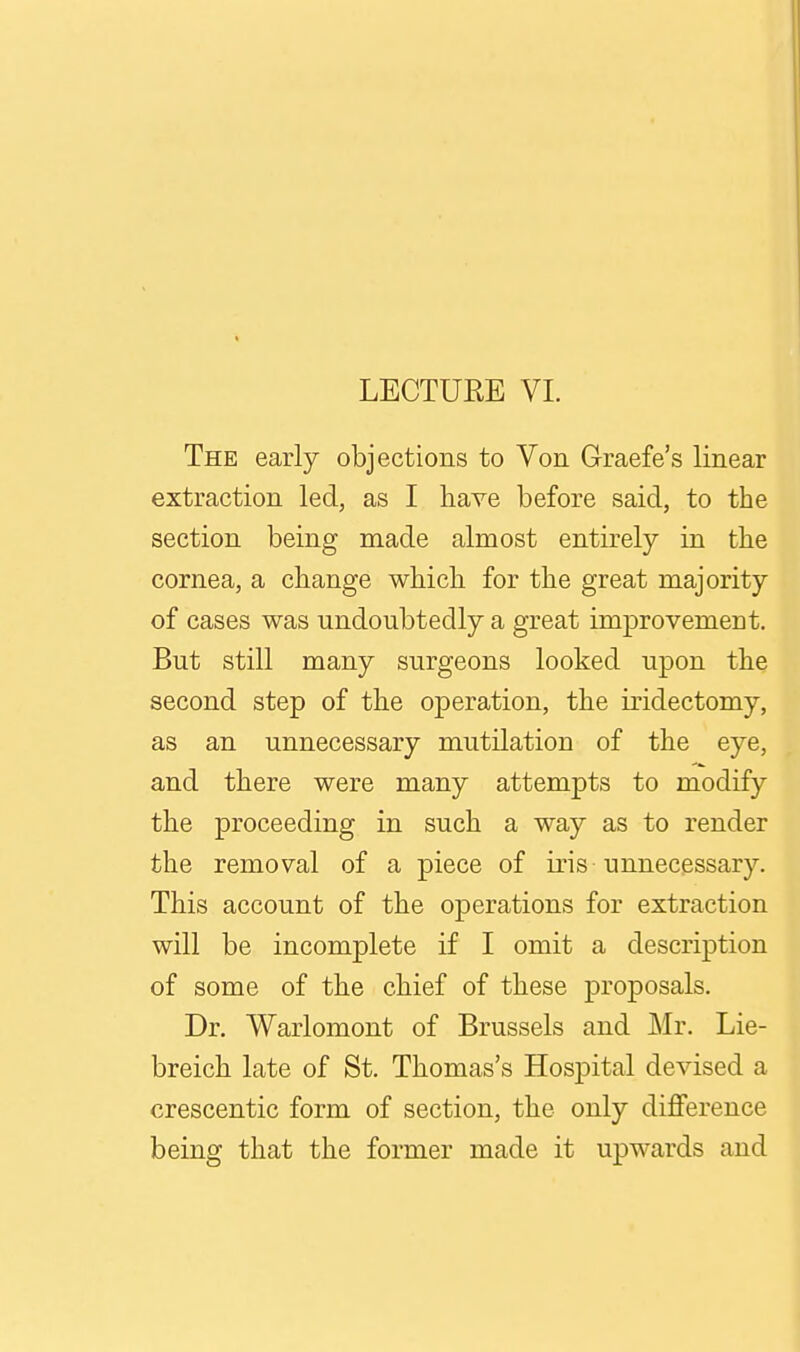 LECTUEE VL The early objections to Von Graefe's linear extraction led, as I have before said, to the section being made almost entirely in the cornea, a change which for the great majority of cases was undoubtedly a great imjprovement. But still many surgeons looked upon the second step of the operation, the iridectomy, as an unnecessary mutilation of the eye, and there were many attempts to modify the proceeding in such a way as to render the removal of a piece of iris unnecessary. This account of the operations for extraction will be incomplete if I omit a description of some of the chief of these proposals. Dr. Warlomont of Brussels and Mr. Lie- breich late of St. Thomas's Hospital devised a crescentic form of section, the only difference being that the former made it upwards and