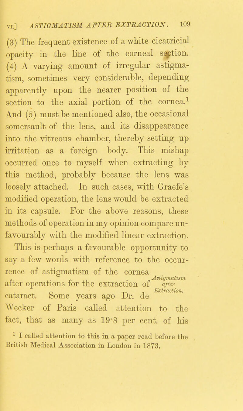 (3) The frequent existence of a white cicatricial opacity in the line of the corneal sqption. (4) A varying amount of irregular astigma- tism, sometimes very considerable, depending apparently upon the nearer position of the section to the axial portion of the cornea.^ And (5) must be mentioned also, the occasional somersault of the lens, and its disappearance into the vitreous chamber, thereby setting up irritation as a foreign body. This mishap occurred once to myself when extracting by this method, probably because the lens was loosely attached. In such cases, with Graefe's modified operation, the lens would be extracted in its capsule. For the above reasons, these methods of operation in my opinion compare un- favourably with the modified linear extraction. This is perhaps a favourable opportunity to say a few words with reference to the occur- rence of astigmatism of the cornea . . Astigmatism alter operations for the extraction of after cataract. Some years ago Dr. de Wecker of Paris called attention to the fact, that as many as 19'8 per cent, of his ^ I called attention to this in a paper read before the British Medical Association in London in 1873.