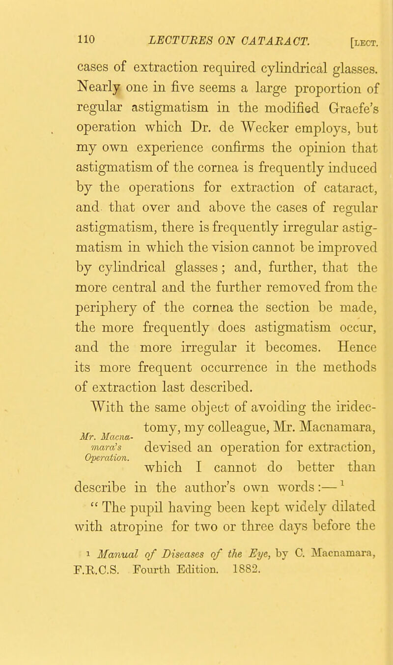cases of extraction required cylindrical glasses. Nearly one in five seems a large proportion of regular astigmatism in the modified Graefe's operation which Dr. de Wecker employs, but my own experience confirms the opinion that astigmatism of the cornea is frequently induced by the operations for extraction of cataract, and that over and above the cases of reg-ular astigmatism, there is frequently irregular astig- matism in which the vision cannot be improved by cylindrical glasses; and, further, that the more central and the further removed from the periphery of the cornea the section be made, the more frequently does astigmatism occur, and the more irregular it becomes. Hence its more frequent occurrence in the methods of extraction last described. With the same object of avoiding the iridec- tomy, my colleague, Mr. Macnamara, Mr. Mcwna- J ' J ^ > mara's dcviscd an operation for extraction, which I cannot do better than describe in the author's own words :— ^ The pupil having been kept widely dilated with atropine for two or three days before the 1 Manual of Diseases of the Eye, by C. Macnamara, F.R.C.S. Fourth Edition. 1882.