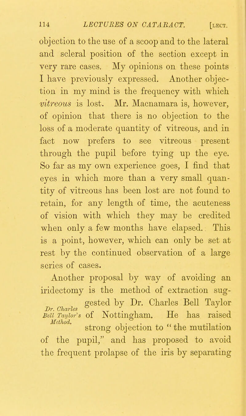 objection to the use of a scoop and to the lateral and scleral position of the section except in very rare cases. My opinions on these points I have previously expressed. Another objec- tion in my mind is the frequency with which vitreous is lost. Mr. Macnamara is, however, of opinion that there is no objection to the loss of a moderate quantity of vitreous, and in fact now prefers to see vitreous present through the pupil before tying u]d the eye. So far as my own experience goes, I find that eyes in which more than a very small quan- tity of vitreous has been lost are not found to retain, for any length of time, the acuteness of vision with which they may be credited when only a few months have elapsed. This is a point, however, which can only be set at rest by the continued observation of a large series of cases. Another proposal by way of avoiding an iridectomy is the method of extraction sug- gested by Dr. Charles Bell Taylor Dr. Charles ° ^ . _ tx i • i Bell Taylor's of Nottingham. He has raised Method. , . . ., , •! • strong objection to the mutilation of the pupil, and has proposed to avoid the frequent prolapse of the iris by separating