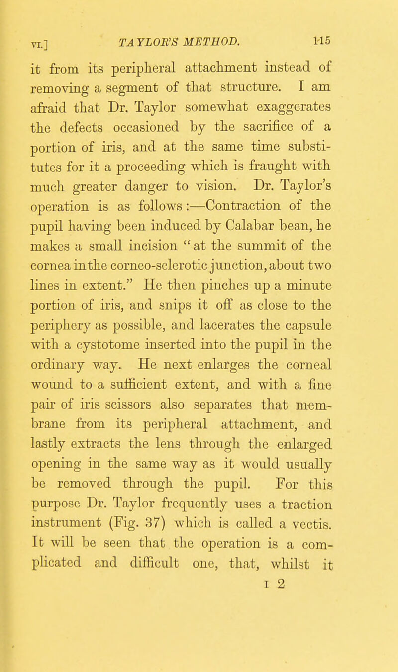 VI.] TAYLOR'S METHOD. H5 it from its peripheral attacliment instead of removing a segment of that structure. I am afraid that Dr. Taylor somewhat exaggerates the defects occasioned by the sacrifice of a portion of iris, and at the same time substi- tutes for it a proceeding which is fraught with much greater danger to vision. Dr. Taylor's operation is as follows:—Contraction of the pupil having been induced by Calabar bean, he makes a small incision  at the summit of the cornea in the corneo-sclerotic junction, about two lines in extent. He then pinches up a minute portion of iris, and snips it off as close to the periphery as possible, and lacerates the capsule with a cystotome inserted into the pupil in the ordinary way. He next enlarges the corneal wound to a sufficient extent, and with a fine pair of iris scissors also separates that mem- brane from its peripheral attachment, and lastly extracts the lens through the enlarged opening in the same way as it would usually be removed through the pupil. For this purpose Dr. Taylor frequently uses a traction instrument (Fig. 37) which is called a vectis. It will be seen that the operation is a com- plicated and difficult one, that, whilst it