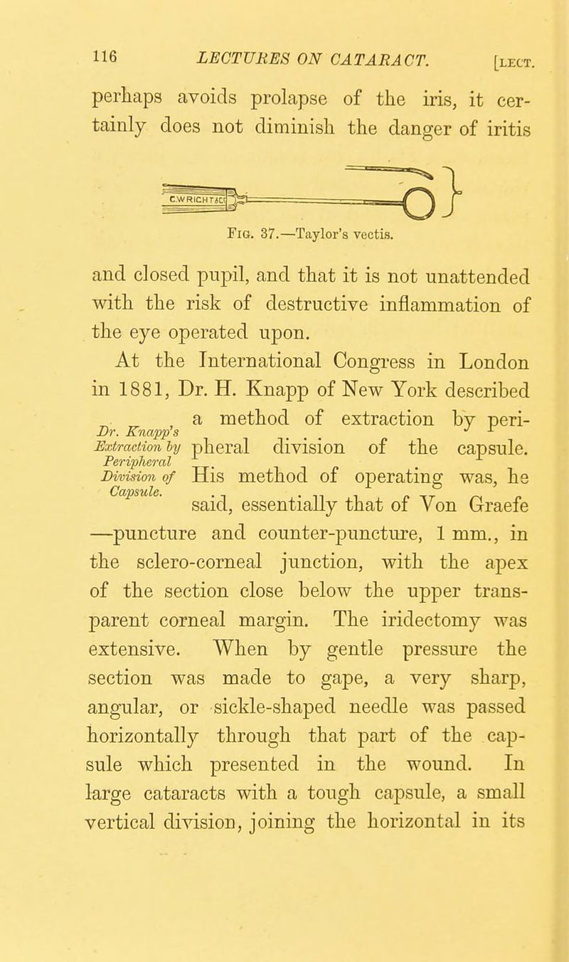perliaps avoids prolapse of the iris, it cer- tainly does not diminisli the danger of iritis Fig. 37.—Taylor's vectis. and closed pupil, and that it is not unattended with the risk of destructive inflammation of the eye operated upon. At the International Congress in London in 1881, Dr. H. Knapp of New York described a method of extraction by peri- Dr. Knapp s ... J- Extradionhij phcral divisiou of the capsule. Peripheral ^ -\ n Division of His method of operating was, he Capsule. . ^ . ^ , /• -TT p said, essentially that oi Von Graefe —puncture and counter-puncture, 1 mm., in the sclero-corneal junction, with the apex of the section close below the upper trans- parent corneal margin. The iridectomy was extensive. When by gentle pressure the section was made to gape, a very sharp, angular, or sickle-shaped needle was passed horizontally through that part of the cap- sule which presented in the wound. In large cataracts with a tough capsule, a small vertical division, joining the horizontal in its