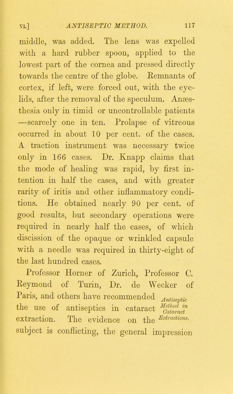 middle, was added. The lens was expelled with a hard rubber spoon, applied to the lowest part of the cornea and pressed directly towards the centre of the globe. Eemnants of cortex, if left, were forced out, with the eye- lids, after the removal of the speculum. Anaes- thesia only in timid or uncontrollable patients —scarcely one in ten. Prolapse of vitreous occurred in about 10 per cent, of the cases. A traction instrument was necessary twice only in 166 cases. Dr. Knapp claims that the mode of healing was rapid, by first in- tention in half the cases, and wdth greater rarity of iritis and other inflammatory condi- tions. He obtained nearly 90 per cent, of good results, but secondary operations were required in nearly half the cases, of which discission of the opaque or wrinkled capsule with a needle was required in thirty-eight of the last hundred cases. Professor Horner of Zurich, Professor C. Eeymond of Turin, Dr. de Wecker of Paris, and others have recommended Antiseptic the use of antiseptics in cataract ^Jat^Jp extraction. The evidence on the subject is conflicting, the general impression