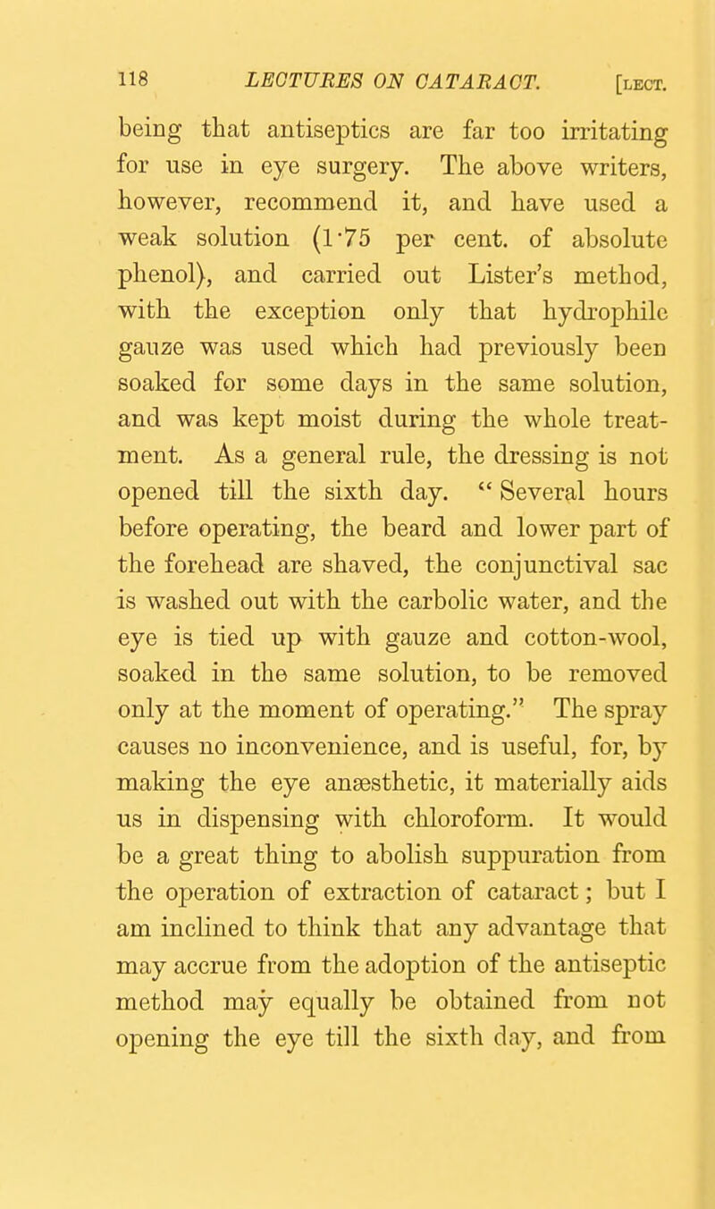being that antiseptics are far too irritating for use in eye surgery. The above writers, however, recommend it, and have used a weak solution (175 per cent, of absolute phenol), and carried out Lister's method, with the exception only that hydrophilc gauze was used which had previously been soaked for some days in the same solution, and was kept moist during the whole treat- ment. As a general rule, the dressing is not opened till the sixth day.  Several hours before operating, the beard and lower part of the forehead are shaved, the conjunctival sac is washed out with the carbolic water, and the eye is tied up with gauze and cotton-wool, soaked in the same solution, to be removed only at the moment of operating. The spray causes no inconvenience, and is useful, for, by making the eye anaesthetic, it materially aids us in dispensing with chloroform. It would be a great thing to abolish suppuration from the operation of extraction of cataract; but I am inclined to think that any advantage that may accrue from the adoption of the antiseptic method may equally be obtained from not opening the eye till the sixth day, and from