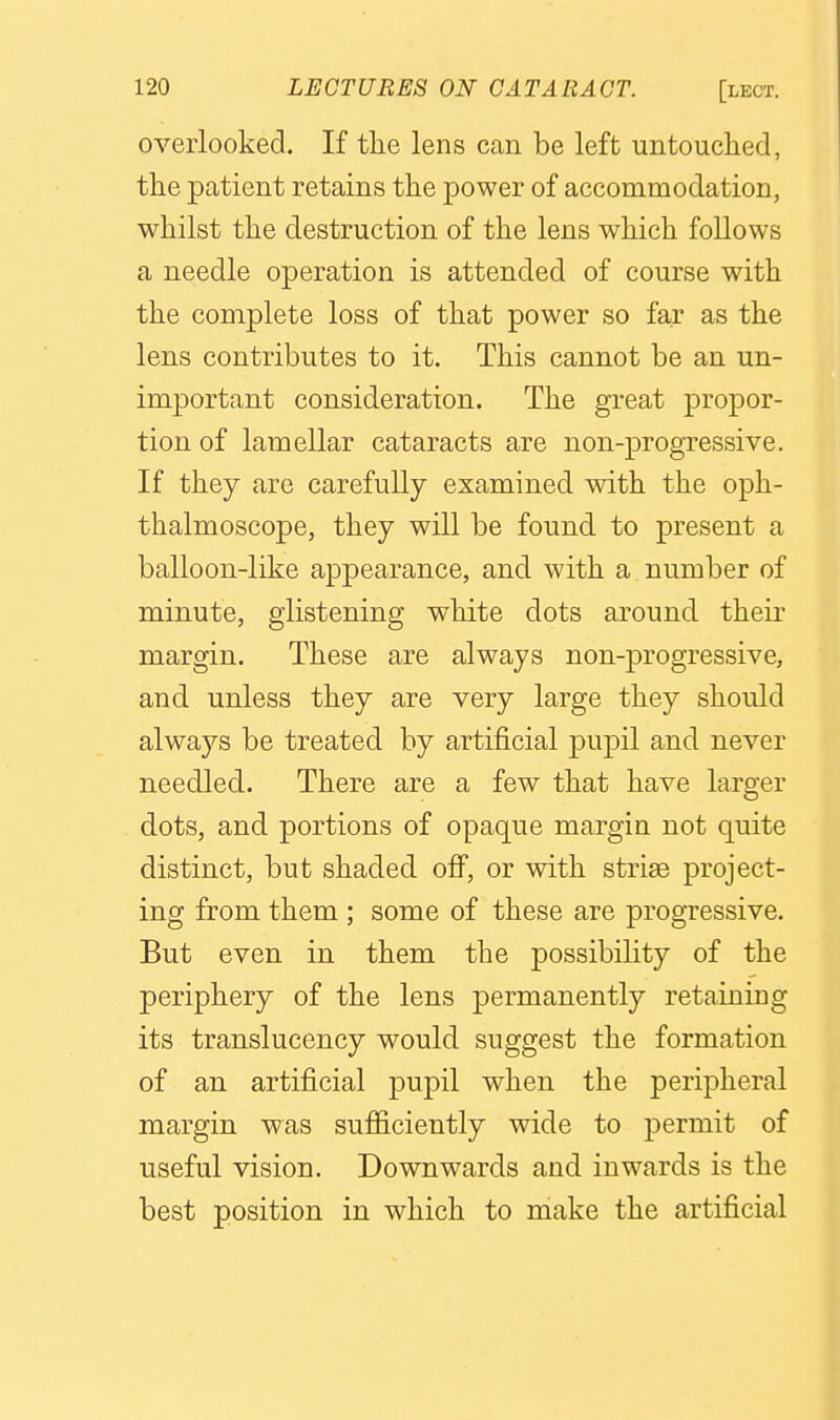 oveiiooked. If the lens can be left untouched, the patient retains the power of accommodation, whilst the destruction of the lens which follows a needle operation is attended of course with the complete loss of that power so far as the lens contributes to it. This cannot be an un- important consideration. The great propor- tion of lamellar cataracts are non-progressive. If they are carefully examined with the oph- thalmoscope, they will be found to present a balloon-like appearance, and with a number of minute, glistening white dots around their margin. These are always non-progressive, and unless they are very large they should always be treated by artificial pupil and never needled. There are a few that have larger dots, and portions of opaque margin not quite distinct, but shaded off, or with striae project- ing from them ; some of these are progressive. But even in them the possibility of the periphery of the lens permanently retaining its translucency would suggest the formation of an artificial pupil when the peripheral margin was sufficiently wide to permit of useful vision. Downwards and inwards is the best position in which to make the artificial