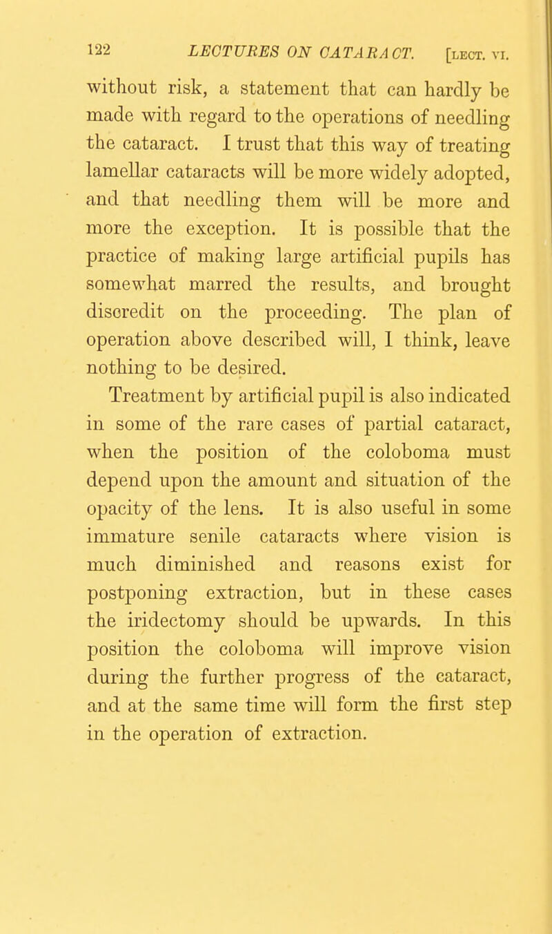without risk, a statement that can hardly be made with regard to the operations of needling the cataract. I trust that this way of treating lamellar cataracts will be more widely adopted, and that needling them will be more and more the exception. It is possible that the practice of making large artificial pupils has somewhat marred the results, and brought discredit on the proceeding. The plan of operation above described will, 1 think, leave nothing to be desired. Treatment by artificial pupil is also indicated in some of the rare cases of partial cataract, when the position of the coloboma must depend upon the amount and situation of the opacity of the lens. It is also useful in some immature senile cataracts where vision is much diminished and reasons exist for postponing extraction, but in these cases the iridectomy should be upwards. In this position the coloboma will improve vision during the further progress of the cataract, and at the same time will form the first step in the operation of extraction.