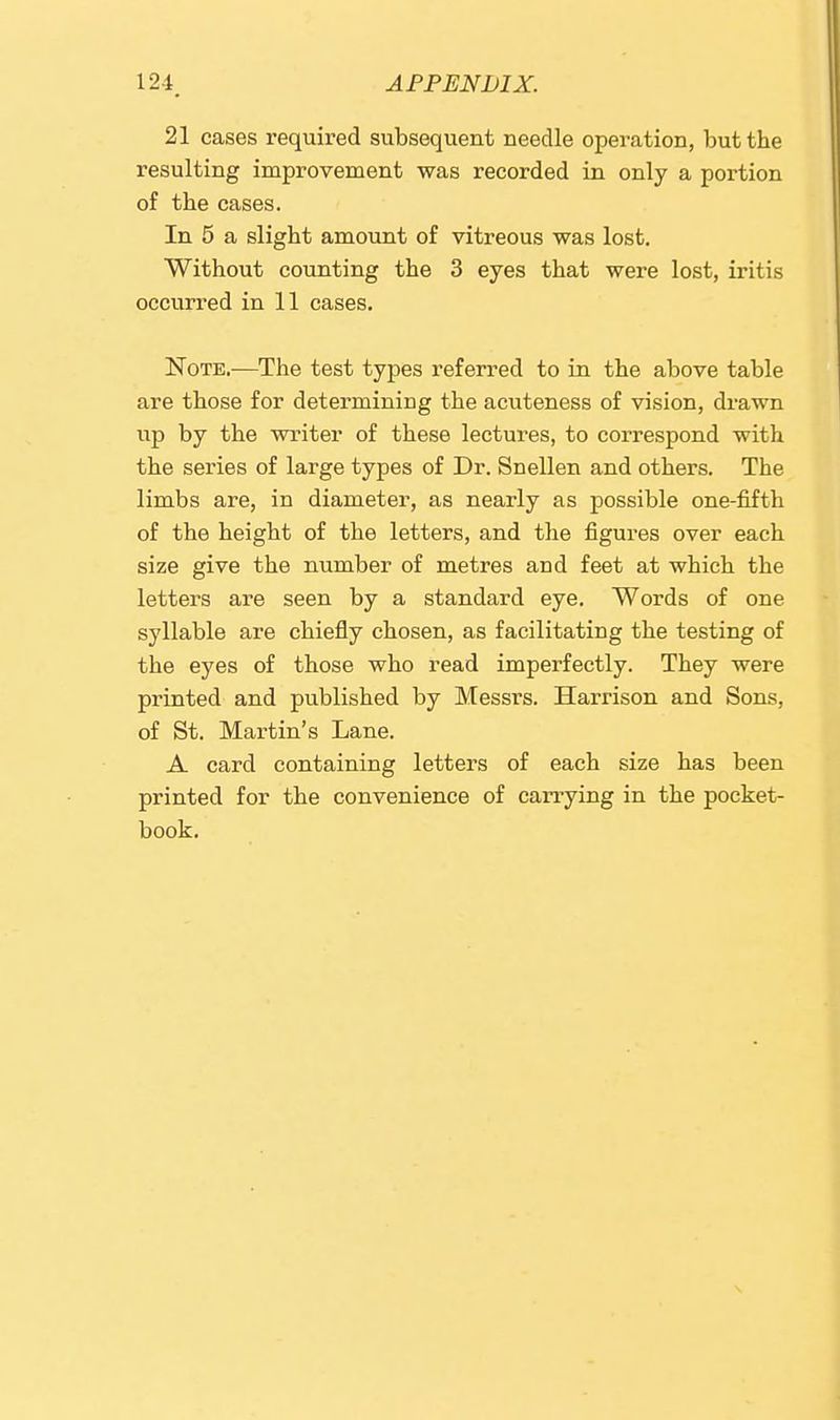21 cases required subsequent needle operation, but the resulting improvement was recorded in only a portion of the cases. In 5 a slight amount of vitreous was lost. Without counting the 3 eyes that were lost, iritis occurred in 11 cases. Note.—The test types referred to in the above table are those for determining the acuteness of vision, drawn up by the writer of these lectures, to correspond with the series of large types of Dr. Snellen and others. The limbs are, in diameter, as nearly as possible one-fifth of the height of the letters, and the figures over each size give the number of metres and feet at which the letters are seen by a standard eye. Words of one syllable are chiefly chosen, as facilitating the testing of the eyes of those who read imperfectly. They were printed and published by Messrs. Harrison and Sons, of St. Martin's Lane. A card containing letters of each size has been printed for the convenience of carrying in the pocket- book.