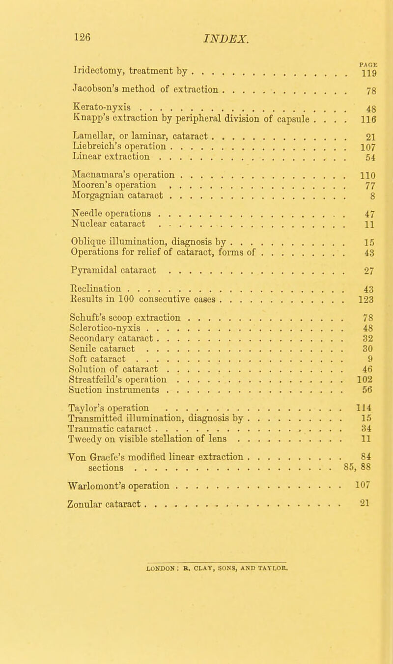 PA OF Iridectomy, treatment by 119 Jacobson's method of extraction 78 Kerato-nyxis 48 Knapp's extraction by peripheral division of capsule . ... 116 Lamellar, or laminar, cataract 21 Liebreich's operation 107 Linear extraction . 54 Maonamara's ojieration 110 Mooren's operation 77 Morgagnian cataract 8 Needle operations 47 Nuclear cataract 11 Oblique illumination, diagnosis by 15 Operations for relief of cataract, forms of 43 Pyramidal cataract 27 Eeclination 43 Results in 100 consecutive cases 123 Schuft's scoop extraction 78 Sclerotico-nyxis 48 Secondary cataract 32 Senile cataract 30 Soft cataract 9 Solution of cataract 46 Streatfeild's operation 102 Suction instruments 56 Taylor's operation 114 Transmitted illumination, diagnosis by 15 Traumatic cataract 34 Tweedy on visible stellation of lens 11 Von Graefe's modified linear extraction 84 sections 85, 88 Warlomont's operation 107 Zonular cataract 21 fcONDON : R. CLAY, SONS, AND TAYLOR.