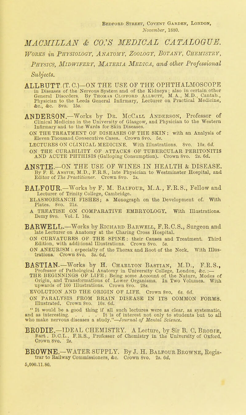 Bedfobd Stiieet, CovirNT GAnoKN, Lonbon, November, 1880. MACMILLAN <b CO:S MEDICAL CATALOGUE. Works in Physiology, Anatomy, Zoology, Botany, Chemistry, Physics, Midwifery, Materia Medica, and other Professional Subjects. ALLBUTT (T. O—ON THE USE OF THE OPHTHALMOSCOPE in Diseases of the Nervous System and of the Kidneys ; also in certain othur General Disoiders. By Thomas Clifford Allbott, M.A. , M.D., Cantab., Physician to the Leeds General Infirmary, Lecturer on Practical Medicine, &c., (fee. Svo. 15s. ANDERSON.—Works by Dr. McCall Andekson, Professor of Clinical Medicine in the University of Glasgow, and Physician to the Western Infirmary and to tlie Wards for Skin Diseases. ON THE TRBATiMENT OF DISEASES OF THE SKIN: with an Analysis of Eleven Tliousaud Consecutive Cases. Crown Svo. 5s. LECTURES ON CLINICAL MEDICINE. With lUustrations. Svo. 10s. ed. ON THE CURABILITY OF ATTACKS OF TUBERCULAR PERITONITIS AND ACUTE PHTHISIS (Galloping Consumption). Crown Svo. 2s. 6d. ANSTIE.—ON THE USE OF WINES IN HEALTH & DISEASE. By F. E. Anstie, M.D., F.R.S., late Physician to Westminster Hospital, and Editor of The Pra/ilitioner. Crown Svo. 2s. BALFOUR.—Works by F. M. Balfour, M.A., F.K.S., FeUow and Lectui-er of Trinity CoUege, Cambridge. ELASMOBRANCH FISHES; a Monograph on the Development of. With Plates. Svo. 21s. A TREATISE ON COMPARATIVE EMBRYOLOGY. With Illastratlons. Demy Svo. Vol. I. ISs. BARWELL.—Works by Richard Barwell, F.E.C.S., Surgeon and late Lecturer on Anatomy at the Charing Cross Hospital. ON CURVATURES OP THE SPINE : their Causes and Treatment. Third Edition, with addiiional Illustrations. Crown Svo. 5s. ON ANEURISM : especially of the Thorax and Root of the Neck. With Illus- trationa. Crown Svo. 3s. 6d. BASTIAN.—Works by H. Charlton Bastian, M.D., F.E.S., Professor of Pathological Anatomy in University College, London, &c.:— THE BEGINNINGS OP LIFE: Being some Account of the Nature, Modes of Origin, and Transformations of Lower Organisms. In Two Volumes. With upwards of 100 Illustrations. Crown Svo. 2Ss. EVOLUTION AND THE ORIGIN OF LIFE. Crown Svo. 6s. 6cl. ON PARALYSIS FROM BRAIN DISEASE IN ITS COMMON FORMS. Illustrated. Crown Svo. 10s. 6d.  It would be a good thing if all such lectures were as clear, as systematic, and as interesting It is of interest not only to students but to all who make nervous diseases a study.—Journal of Mental Science. BRODIE.—IDEAL CHEMISTRY. A Lecture, by Sir B. C. Brobie, Hart . D.C.L., F.R.S., Professor of Chemistry in the University of Oxford. Crown Svo. 2s. BROWNE—WATER SUPPLY. By J. H. Balfour Browne, Regis- trar to Railway Commissioners, Ac. Crown Svo, 2s. 6d. 5,000.11.80.