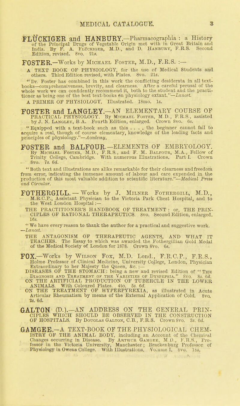 FLUCKIGER and HANBURY.—Pharmacograpliia : a History of the Principal Drugs of Vegetable Origin met with in Great Britain and India. By P. A. FlUckioer, M.D., and D. HANBnaY, F.E.S. Second Edition, revised. 8vo. 21s. FOSTER.—Works by Michael Foster, M.D., F.E.S. :— A TEXT BOOK OF PHYSIOLOGY, for the use of Medical Students and others. Third Edition revised, with Plates. 8vo. 21s.  Dr. Foster has combined in this work the conflicting desiderata in aU text- books—comprehensiveness, brevity, and clearness. After a careful perusal of the whole work we can confidently recommend it, both to the student and the pi-aoti- tioner as being one of the best text-books on physiology extant.—Lancet. A PRIMER OF PHYSIOLOGY. Illustrated. 18mo. Is. FOSTER and LANGLEY.—AN ELEMENTAEY COURSE OF PRACTICAL PHYSIOLOGY. By Michael Foster, M.D., F.R.S., assisted by J. N. Lanoley, B.A. Fourth Edition, enlarged. Crown Svo. 6s. Equipped with a text-book such as this .... the beginner cannot fail to acquire a i-eal, though of course elementary, knowledge of the leading facts and principles of physiology.—Academy. FOSTER and BALFOUR.—ELEMENTS OF EMBRYOLOGY. By Michael Poster, M.D., P.R.S., and F. M. Balfour, M.A., Fellow of Trinity CoUege, Cambridge. With numerous Illustrations. Part I. Crown Svo. 7s. 6d. Both text and illustrations are alike remarkable for their clearness andfreedom from error, indicating the immense amount of laboui' and care expended in the production of this most valuable addition to scientific literature.—Medical Press and Circular. FOTHERGILL. —Works by J. Milner Fothergill, M.D., M.B.C.P., Assistant Physician to the Victoria Park Chest Hospital, and to the West London Hospital:— THE PRACTITIONER'S HANDBOOK OF TREATMENT : or, THE PBIIf- CIPLES OF RATIONAL THERAPEUTICS. Svo. Second Edition, enlarged. 16s.  We have every reason to thank the author for a practical and suggestive work. —Lancet. THE ANTAGONISM OP THERAPEUTIC AGENTS, AND WHAT IT TEACHES. The Essay to which was awarded the FothergUliau Gold Medal of the Medical Society of London for 1878. Crovra Svo. Gs. FOX.—Works by Wilson Fox, M.D. Lond., F.R.C.P., F.R.S., Holme Professor of Clinical Medicine, University College, London, Physician Extraordinary to her Majesty the Queen, &e. :— DISEASES OP THE STOMACH: being a new and revised Edition of The . Diagnosis and Treatment ok the Varieties of Dyspepsia. Svo. 8s. 6ti. ON THE ARTIFICIAL PRODUCTION OF TUBERCLE IN THE LOWER ANIMALS. With Coloured Plates. 4to. 5s. 6d. ON THE TREATMENT OP HYPERPYREXIA, as illustrated in Acute Articular Rheumatism by means of the External Application of Coli 8va 2s. ed. GALTON (D.).—AN ADDRESS ON THE GENERAL TRIN- CIPLES WHICH SHOULD BE OBSERVED IN THE CONSTRUCTION OF HOSPITALS. By Douqlas Galton, C.B., F.R.S. Crown Svo. 3s. 6d. GAMGEE.-A TEXT-BOOK OF THE PHYSIOLOGICAL CHEM- ISTRY OF THE ANIMAL BODY, including an Account of the riiemical Changes occurring in Disease. By Arthur Gamoek, M i)., I'.R.S., Pro- fessor in the Victoria University, Manchester; Braokenburg Professor of Physiolog}' in Owous College. With Illustrations. Vo.uiuo I. Svo. lbs.
