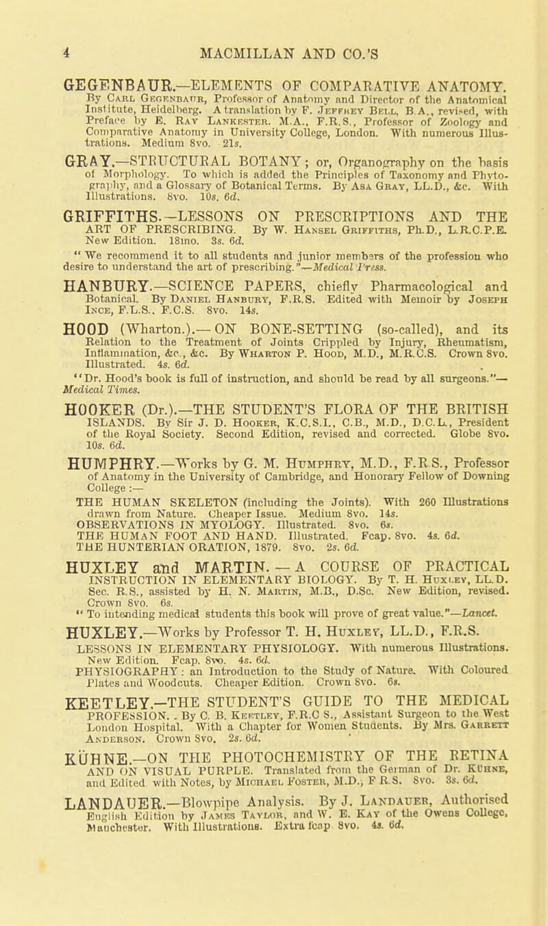 GEGENBAUR—ELEMENTS OF COMPARATIVE ANATOMY. By Carl Gegrnbaiir, Professor of Anatomy and Director of the Anatomical Institute, Heidelberg. A translation hy F. .Teffhey Bell, B.A., revised, with Preface by E. Ray Lankester. M.A., F.R.S., Professor of Zoologj' and Comparative Anatomy in University CoUege, London. With numerous Illus- trations. Medium 8vo. 21s. GRAY—STRUCTURAL BOTANY; or, Organofjraphy on the basis of Morphology. To wliich is added the Principles of Taxonomy and Phvto- praphy, and a Glossary of Botanical Terms. By Asa Gray, LL.D., ic. With Illustrations. 8vo. 10s. 6d. GRIFFITHS.-LESSONS ON PRESCRIPTIONS AND THE ART OF PRESCRIBING. By W. Hansel Griffiths, Ph.D., L.R.C.P.E. New Edition. 18mo. 3s. Sd. We recommend it to all students and junior membsrs of the professiou who desire to underst.md the art of prescribing.—Medical I'ress. HANBURY.—SCIENCE PAPERS, chiefly Pharmacological and Botanical. By Daniel Hanbtoy, F.R.S. Edited vpith Memoir by Joseph Ince, F.L.S.. F.C.S. 8vo. 14s. HOOD (Wharton.).—ON BONE-SETTING (so-called), and its Relation to the Treatment of Joints Crippled by Injury, Rheumatism, Intlamination, (Sic, &c. By Wharton P. Hood, M.D., M.R.C.8. Crown 8vo. Illustrated. 4s. 6d. Dr. Hood's book is full of instruction, and should be read by all surgeons.— Medical Times. HOOKER (Dr.).—THE STUDENT'S FLORA OF THE BRITISH ISLANDS. By Sir J. D. Hooker, K.C.S.I., C.B., M.D., D.C.L., President of the Royal Society. Second Edition, revised and corrected. Globe 8vo. 10s. 6d. HUMPHRY.—Works by G. M. Humphry, M.D., F.RS., Professor of Anatomy in the University of Cambridge, and Honorary Fellow of Downing College :— THE HUMAN SKELETON (including the Joints). With 260 niustrations drawn from Nature. Cheaper Issue. Medium 8vo. lis. OBSERVATIONS IN MYOLOGY. Illustrated. 8vo. 6s. THE HUMAN FOOT AND HAND. Illustrated. Fcap. 8vo. 4s. 6d. THE HUNTERIAN ORATION, 1879. 8vo. 2s. 6d. HUXLEY and MARTIN. — A COURSE OF PRACTICAL INSTRUCTION IN ELEMENTARY BIOLOGY. By T. H. Huxley, LL.D. Sec. R.S., assisted by H. N. Martin, M.B,, D.Sc. New Edition, revised. Grown 8vo. 6s. To intending medical students this book will prove of great value.—Lancet. HUXLEY—Works by Professor T. H. Huxlev, LL.D., F.R.S. LESSONS IN ELEMENTARY PHYSIOLOGY. With numerous Illustrations. New Edition. Fcap. Svo. 4s. 6d. PHYSIOGRAPHY: an Introduction to the Study of Nature. With Coloured Plates and Woodcuts. Cheaper Edition. Crown Svo. 6s. KEETLEY.—THE STUDENT'S GUIDE TO THE MEDICAL PROFESSION. . By C. B. Keetley, F.R.C S., A.s.sistant Surgeon to the West London Hosiiital. With a Chapter for Women Students. By Mrs. Garrett Anderson. Crown 8vo. 2s. 6d. KUHNE.—ON THE PHOTOCHEMISTRY OF THE RETINA AND ON VISUAL PURPLE. Translated from the German of Dr. KL'hne, and Ediied with Notes, by Miohael Foster, JI.D.; F R.S. Svo. 3s. 6d. LANDAUER.—Blowpipe Analysis. By J. Landauer, Authorised English Edition by James Tavlor, and W. E. Kay of the Owens CoUogo. Waiichi'Stor. With Illustialions. Extra leap 8vo. 4s. fid.