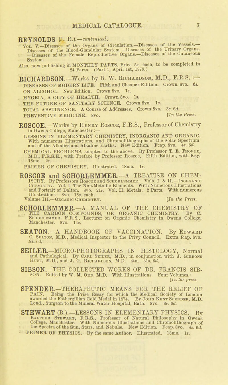 REYNOLDS {J. H.).—continued. • Vol V Diseases of the Organs of Circulation.—Diseases of the Vessels.— Diseases of the Blood-Qlanaular System.—Diseases of the Urinary Organs. —Diseases of the Female Eeproductive Organs.-Diseases of the Cutaneous System. Also now pubUshing in MONTHLY PARTS, Price 6s. each, to be completed in 24 Parts. (Part 1, April 1st, 1879.) RICHARDSON.—Works by B. W. Eicharbson, M.D., F.E.S. :— DISEASES OF MODERN LIFE. Fifth and Cheaper Edition. Crown 8vo. 6*. ON ALCOHOL. New Edition. Crown 8vo. Is. HYGEIA, A CITY OF HEALTH. Crown 8vo. Is. THE FUTURE OF SANITARY SCIENCE. Crown 8vo. Is. TOTAL ABSTINENCE. A Course of Addresses. Crown 8vo. 3s. 6d. PREVENTIVE MEDICINE. Svo. the Press. ROSCOE.—Works by Henry Eoscoe, F.E.S., Professor of Chemistry in Owens College, Manchester :— LESSONS IN ELEMENTARY CHEMISTRY, INORGANIC AND ORGANIC. With numerous Illustrations, and Chromolithographs of the Solar Spectrum and of the Alkalies and AUcaline Earths. New Edition. Fcap. Svo. 4s. 6d. CHEMICAL PROBLEMS, adapted to the above. By Professor T. E. Thorpe, M.D., F.R.S.E., with Preface by Professor Roscoe. Fifth Edition, with Key. 18mo. 2j. PRIMER OF CHEMISTRY. Illusti'ated. 18mo. 1». ROSCOE and SCHORLEMMER.-A TREATISE ON CHEM- ISTRY. By Professors Roscoe and Schorlemmer. Vols. I. & II.—Inorganic Chemistrv. Vol. I The Non-MetaUic Elements. With Numerous Illustrations and Portrait of Dalton. Svo. 21s. Vol. II. Metals. 2 Parts. With numerous Illustrations. Svo. 18s. each. Volume III.—Organic Chemistry. [In the Press. SCHORLEMMER.—A MANUAL OF THE CHEMISTEY OF ; THE CARBON COMPOUNDS, OR ORGANIC CHEMISTRY. By G. Schorlemmer, F.R.S., Lecturer on Organic Chemistry in Owens College, Manchester. Svo. 14s. SEATON.—A HANDBOOK OF VACCINATION. By Edward C. Seaton, M.D., Medical Inspector to the Privy Council. Extra fcap. Svo. .8s. 6d. . SEILER.—MICEO-PHOTOGEAPHS IN HISTOLOGY, Noi-mal and Pathological. By Carl Seileb, M.D., in conjunction with J. Gibbons Hunt, M.D., and J. G. Richardson, M.D. 4to. 31s. 6d. SIBSON.—THE COLLECTED WOEKS OP DR. FRANCIS SIB- SON. Edited by W. M. Ord, M.D. With Illustrations. Four Volumes.• [/ti tlie press. SPENDER.—THEEAPEUTIC MEANS FOR THE RELIEF OF PAIN. Being the Prize Essay for which the Medical Society of London awarded the Fothergillian Gold Medal in 1874. By John Kent Spendkr, M.D. Lend., Surgeon to the Mineral Water Hospital, Bath. Svo. 8s. 6d. STEWART (B.).—LESSONS IN ELEMENTAEY PHYSICS. By Balfocr Stewart, F.R.S., Professor of Natural Philosophy in Owens College, Manchester. Witli Numerous Illustrations and Chromolitliograph of the Spectra of the Sun, Stars, and Nebulas. New Edition. Fcap. Svo. 4s. 6d. PRIMER OF PHYSICS. By the same Author. Illustrated. ISmo. Is.